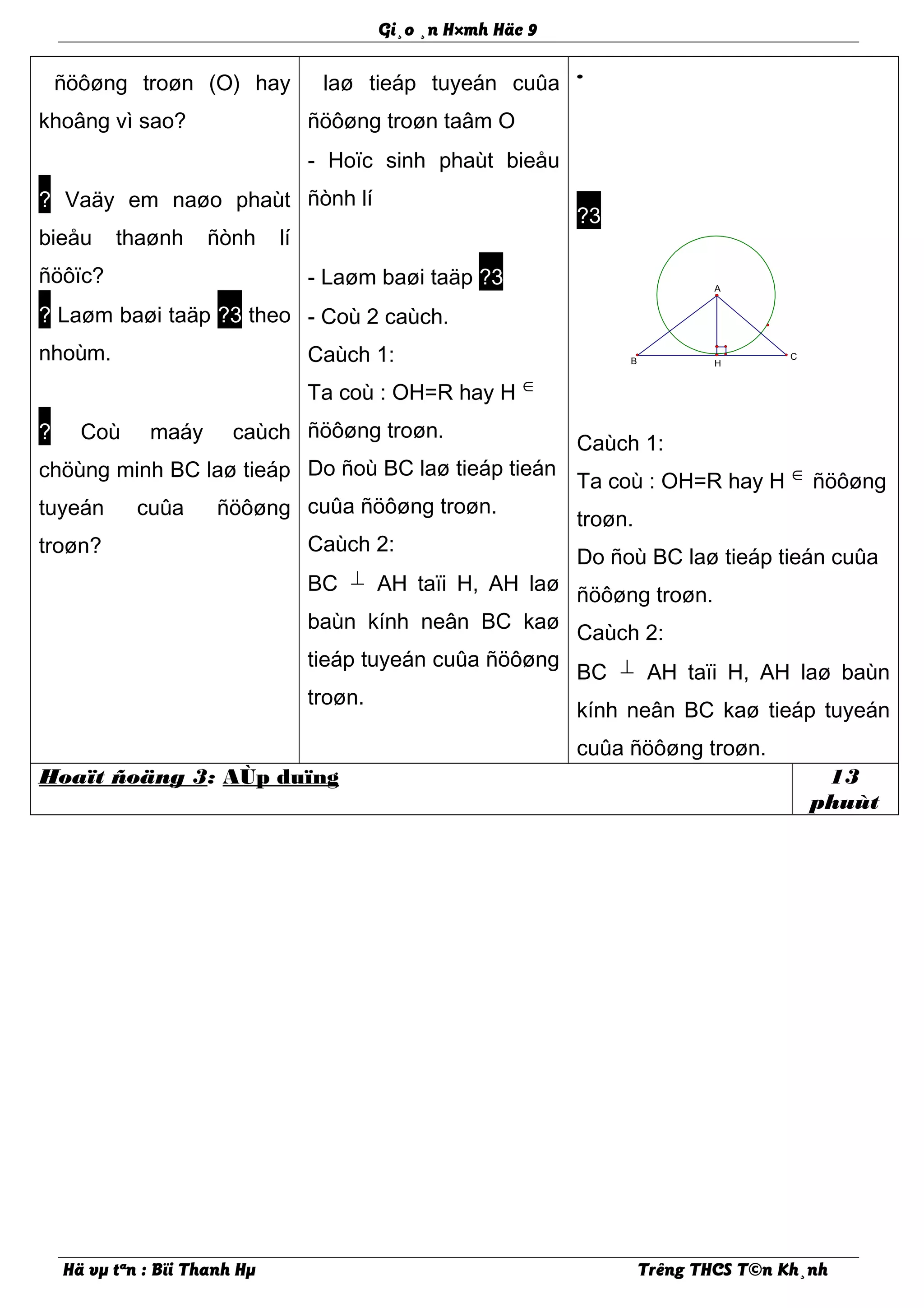 A
B
C
H
Gi¸o ¸n H×mh Häc 9
ñöôøng troøn (O) hay
khoâng vì sao?
? Vaäy em naøo phaùt
bieåu thaønh ñònh lí
ñöôïc?
? Laøm baøi taäp ?3 theo
nhoùm.
? Coù maáy caùch
chöùng minh BC laø tieáp
tuyeán cuûa ñöôøng
troøn?
laø tieáp tuyeán cuûa
ñöôøng troøn taâm O
- Hoïc sinh phaùt bieåu
ñònh lí
- Laøm baøi taäp ?3
- Coù 2 caùch.
Caùch 1:
Ta coù : OH=R hay H ∈
ñöôøng troøn.
Do ñoù BC laø tieáp tieán
cuûa ñöôøng troøn.
Caùch 2:
BC ⊥ AH taïi H, AH laø
baùn kính neân BC kaø
tieáp tuyeán cuûa ñöôøng
troøn.
.
?3
Caùch 1:
Ta coù : OH=R hay H ∈ ñöôøng
troøn.
Do ñoù BC laø tieáp tieán cuûa
ñöôøng troøn.
Caùch 2:
BC ⊥ AH taïi H, AH laø baùn
kính neân BC kaø tieáp tuyeán
cuûa ñöôøng troøn.
Hoaït ñoäng 3: AÙp duïng 13
phuùt
Hä vµ tªn : Bïi Thanh Hµ Trêng THCS T©n Kh¸nh
 