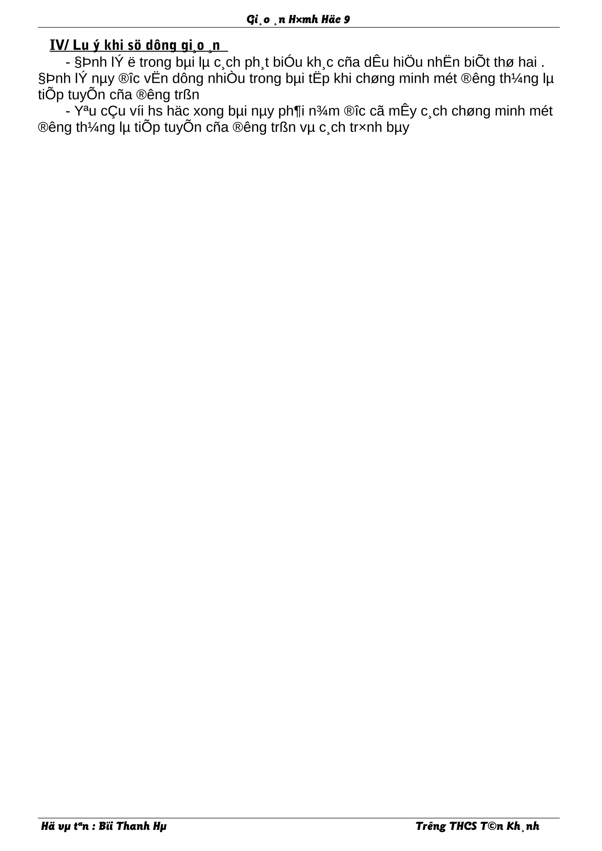 Gi¸o ¸n H×mh Häc 9
IV/ Lu ý khi sö dông gi¸o ¸n
- §Þnh lÝ ë trong bµi lµ c¸ch ph¸t biÓu kh¸c cña dÊu hiÖu nhËn biÕt thø hai .
§Þnh lÝ nµy ®îc vËn dông nhiÒu trong bµi tËp khi chøng minh mét ®êng th¼ng lµ
tiÕp tuyÕn cña ®êng trßn
- Yªu cÇu víi hs häc xong bµi nµy ph¶i n¾m ®îc cã mÊy c¸ch chøng minh mét
®êng th¼ng lµ tiÕp tuyÕn cña ®êng trßn vµ c¸ch tr×nh bµy
Hä vµ tªn : Bïi Thanh Hµ Trêng THCS T©n Kh¸nh
 