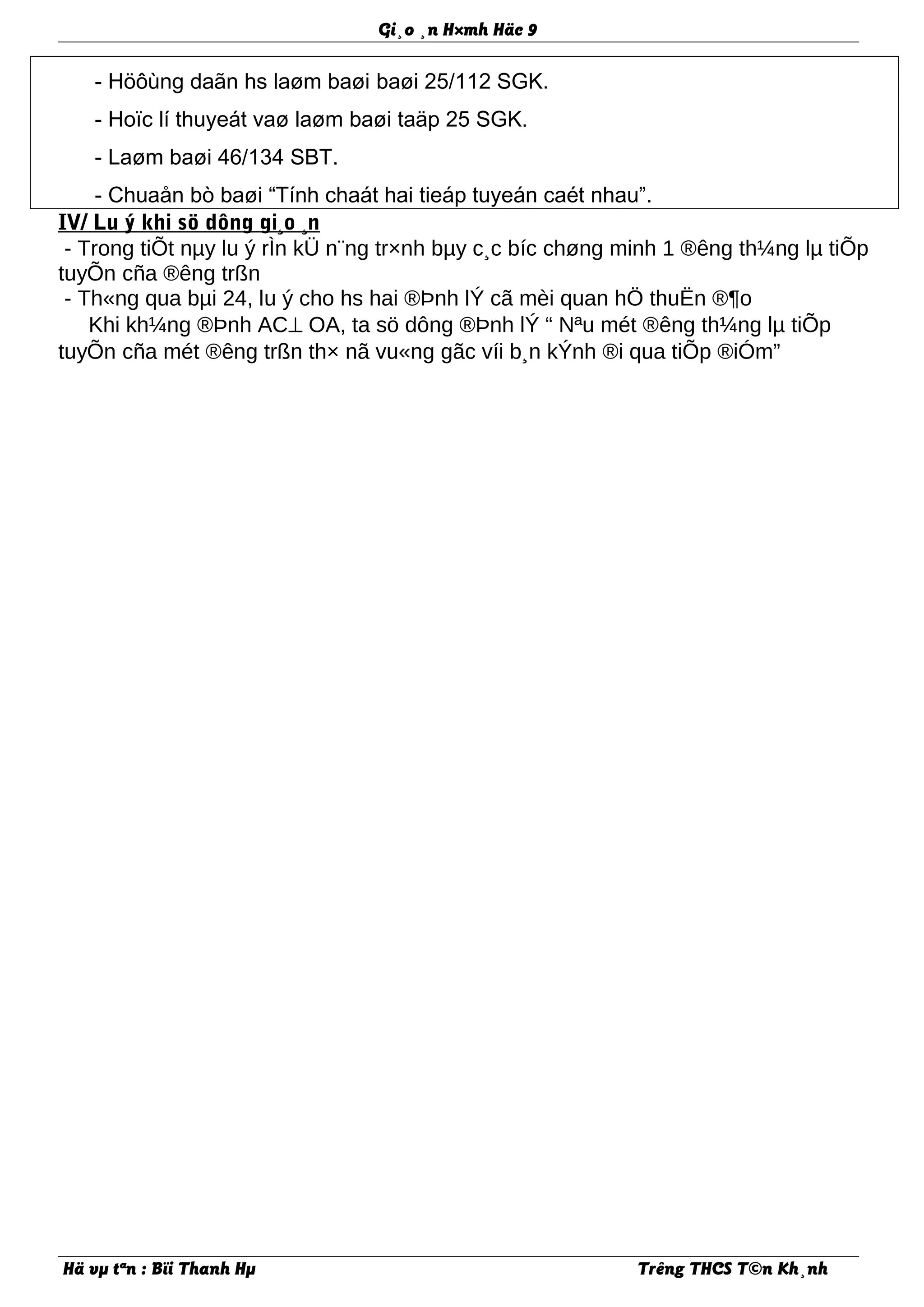 Gi¸o ¸n H×mh Häc 9
- Höôùng daãn hs laøm baøi baøi 25/112 SGK.
- Hoïc lí thuyeát vaø laøm baøi taäp 25 SGK.
- Laøm baøi 46/134 SBT.
- Chuaån bò baøi “Tính chaát hai tieáp tuyeán caét nhau”.
IV/ Lu ý khi sö dông gi¸o ¸n
- Trong tiÕt nµy lu ý rÌn kÜ n¨ng tr×nh bµy c¸c bíc chøng minh 1 ®êng th¼ng lµ tiÕp
tuyÕn cña ®êng trßn
- Th«ng qua bµi 24, lu ý cho hs hai ®Þnh lÝ cã mèi quan hÖ thuËn ®¶o
Khi kh¼ng ®Þnh AC⊥ OA, ta sö dông ®Þnh lÝ “ Nªu mét ®êng th¼ng lµ tiÕp
tuyÕn cña mét ®êng trßn th× nã vu«ng gãc víi b¸n kÝnh ®i qua tiÕp ®iÓm”
Hä vµ tªn : Bïi Thanh Hµ Trêng THCS T©n Kh¸nh
 