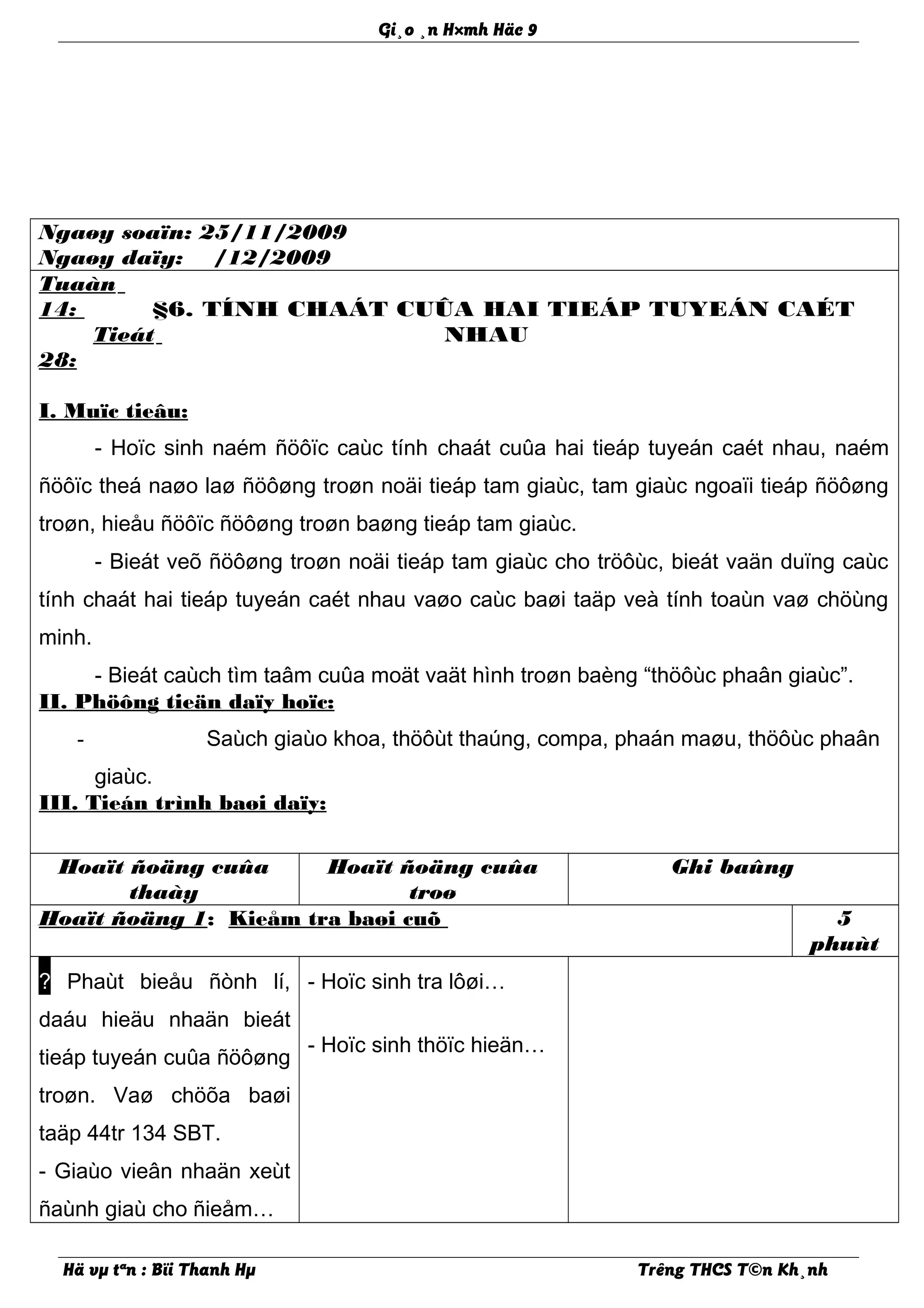 Gi¸o ¸n H×mh Häc 9
Ngaøy soaïn: 25/11/2009
Ngaøy daïy: /12/2009
Tuaàn
14:
Tieát
28:
§6. TÍNH CHAÁT CUÛA HAI TIEÁP TUYEÁN CAÉT
NHAU
I. Muïc tieâu:
- Hoïc sinh naém ñöôïc caùc tính chaát cuûa hai tieáp tuyeán caét nhau, naém
ñöôïc theá naøo laø ñöôøng troøn noäi tieáp tam giaùc, tam giaùc ngoaïi tieáp ñöôøng
troøn, hieåu ñöôïc ñöôøng troøn baøng tieáp tam giaùc.
- Bieát veõ ñöôøng troøn noäi tieáp tam giaùc cho tröôùc, bieát vaän duïng caùc
tính chaát hai tieáp tuyeán caét nhau vaøo caùc baøi taäp veà tính toaùn vaø chöùng
minh.
- Bieát caùch tìm taâm cuûa moät vaät hình troøn baèng “thöôùc phaân giaùc”.
II. Phöông tieän daïy hoïc:
- Saùch giaùo khoa, thöôùt thaúng, compa, phaán maøu, thöôùc phaân
giaùc.
III. Tieán trình baøi daïy:
Hoaït ñoäng cuûa
thaày
Hoaït ñoäng cuûa
troø
Ghi baûng
Hoaït ñoäng 1: Kieåm tra baøi cuõ 5
phuùt
? Phaùt bieåu ñònh lí,
daáu hieäu nhaän bieát
tieáp tuyeán cuûa ñöôøng
troøn. Vaø chöõa baøi
taäp 44tr 134 SBT.
- Giaùo vieân nhaän xeùt
ñaùnh giaù cho ñieåm…
- Hoïc sinh tra lôøi…
- Hoïc sinh thöïc hieän…
Hä vµ tªn : Bïi Thanh Hµ Trêng THCS T©n Kh¸nh
 