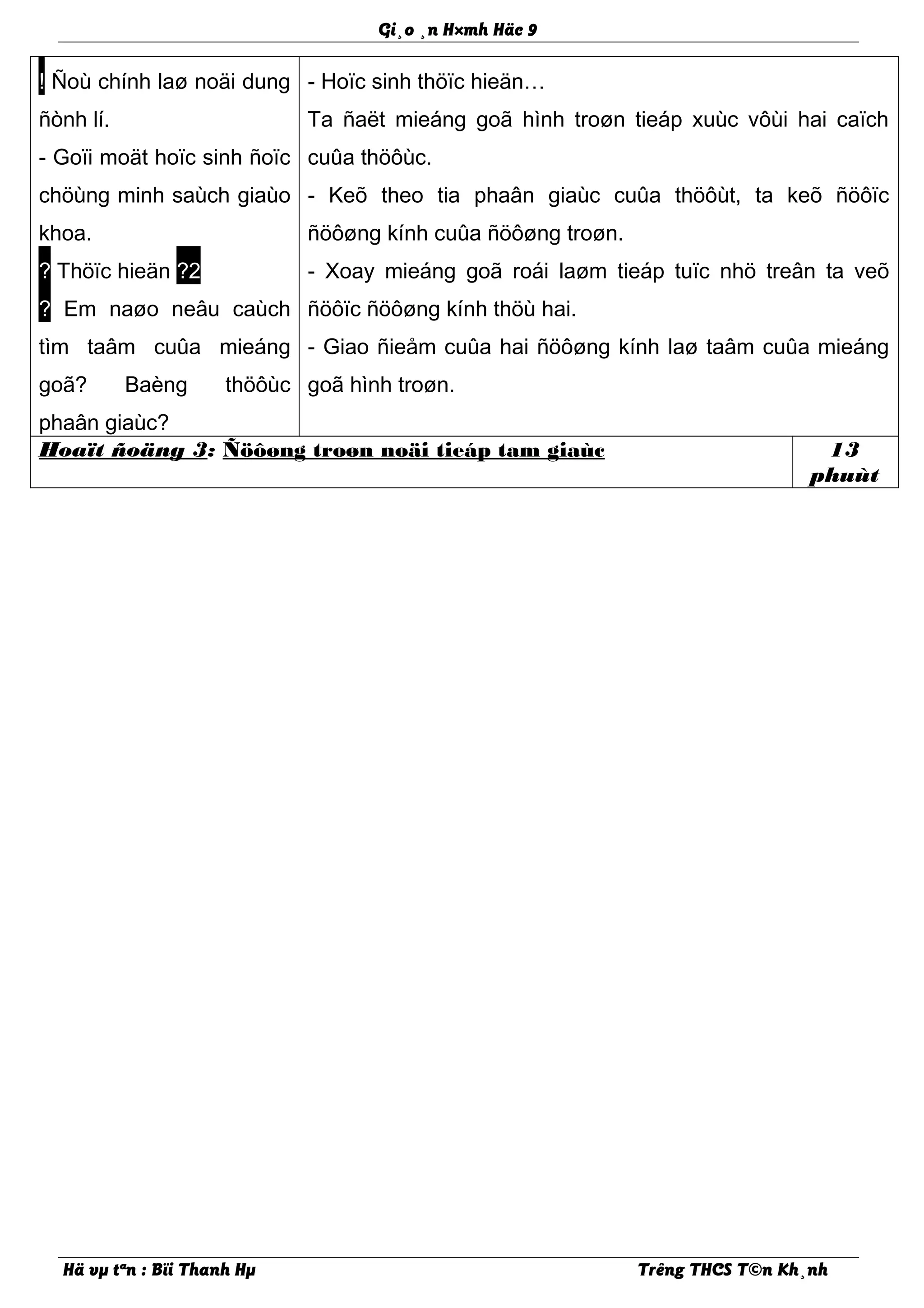 Gi¸o ¸n H×mh Häc 9
! Ñoù chính laø noäi dung
ñònh lí.
- Goïi moät hoïc sinh ñoïc
chöùng minh saùch giaùo
khoa.
? Thöïc hieän ?2
? Em naøo neâu caùch
tìm taâm cuûa mieáng
goã? Baèng thöôùc
phaân giaùc?
- Hoïc sinh thöïc hieän…
Ta ñaët mieáng goã hình troøn tieáp xuùc vôùi hai caïch
cuûa thöôùc.
- Keõ theo tia phaân giaùc cuûa thöôùt, ta keõ ñöôïc
ñöôøng kính cuûa ñöôøng troøn.
- Xoay mieáng goã roái laøm tieáp tuïc nhö treân ta veõ
ñöôïc ñöôøng kính thöù hai.
- Giao ñieåm cuûa hai ñöôøng kính laø taâm cuûa mieáng
goã hình troøn.
Hoaït ñoäng 3: Ñöôøng troøn noäi tieáp tam giaùc 13
phuùt
Hä vµ tªn : Bïi Thanh Hµ Trêng THCS T©n Kh¸nh
 