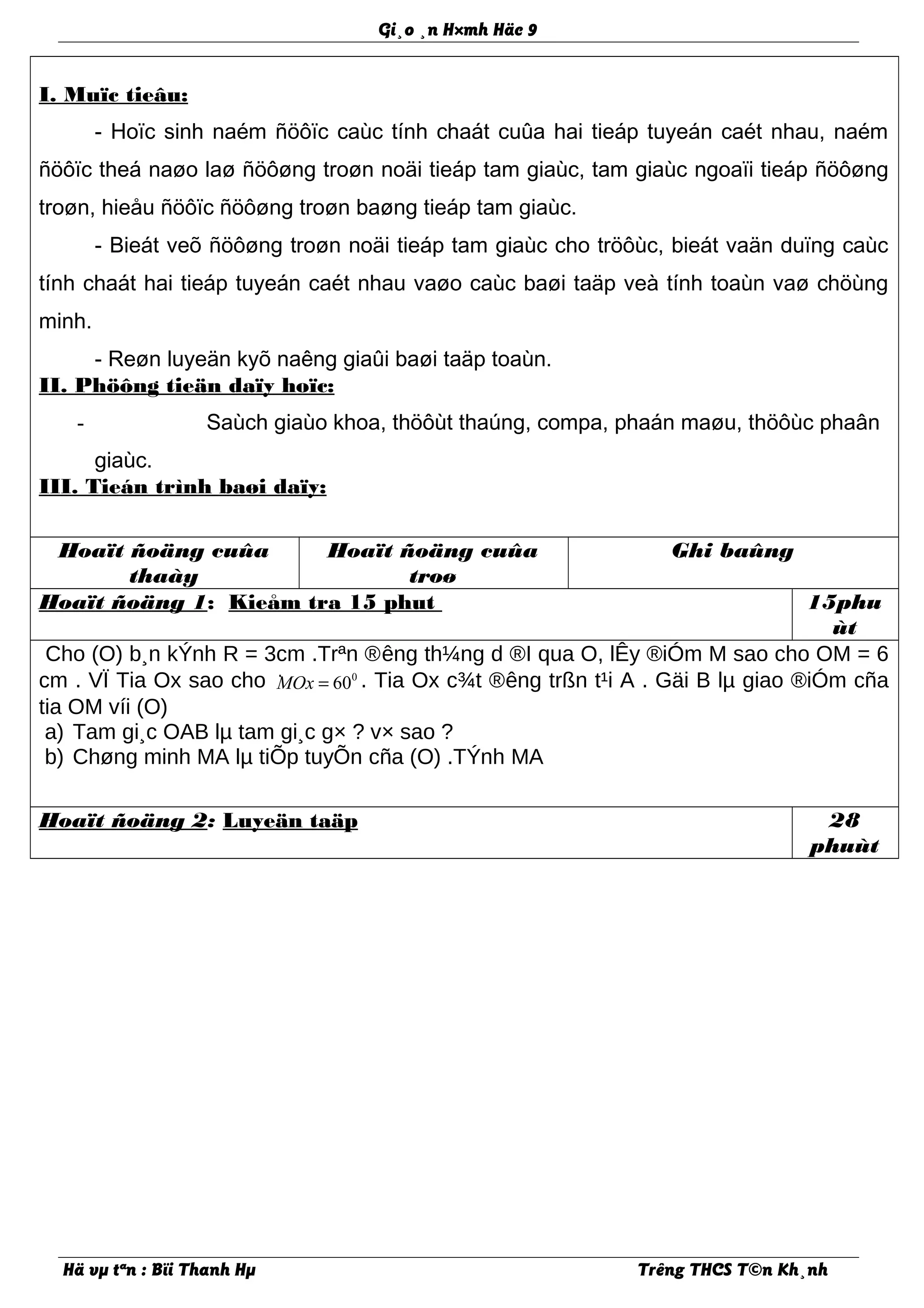 Gi¸o ¸n H×mh Häc 9
I. Muïc tieâu:
- Hoïc sinh naém ñöôïc caùc tính chaát cuûa hai tieáp tuyeán caét nhau, naém
ñöôïc theá naøo laø ñöôøng troøn noäi tieáp tam giaùc, tam giaùc ngoaïi tieáp ñöôøng
troøn, hieåu ñöôïc ñöôøng troøn baøng tieáp tam giaùc.
- Bieát veõ ñöôøng troøn noäi tieáp tam giaùc cho tröôùc, bieát vaän duïng caùc
tính chaát hai tieáp tuyeán caét nhau vaøo caùc baøi taäp veà tính toaùn vaø chöùng
minh.
- Reøn luyeän kyõ naêng giaûi baøi taäp toaùn.
II. Phöông tieän daïy hoïc:
- Saùch giaùo khoa, thöôùt thaúng, compa, phaán maøu, thöôùc phaân
giaùc.
III. Tieán trình baøi daïy:
Hoaït ñoäng cuûa
thaày
Hoaït ñoäng cuûa
troø
Ghi baûng
Hoaït ñoäng 1: Kieåm tra 15 phut 15phu
ùt
Cho (O) b¸n kÝnh R = 3cm .Trªn ®êng th¼ng d ®I qua O, lÊy ®iÓm M sao cho OM = 6
cm . VÏ Tia Ox sao cho · 0
60MOx = . Tia Ox c¾t ®êng trßn t¹i A . Gäi B lµ giao ®iÓm cña
tia OM víi (O)
a) Tam gi¸c OAB lµ tam gi¸c g× ? v× sao ?
b) Chøng minh MA lµ tiÕp tuyÕn cña (O) .TÝnh MA
Hoaït ñoäng 2: Luyeän taäp 28
phuùt
Hä vµ tªn : Bïi Thanh Hµ Trêng THCS T©n Kh¸nh
 