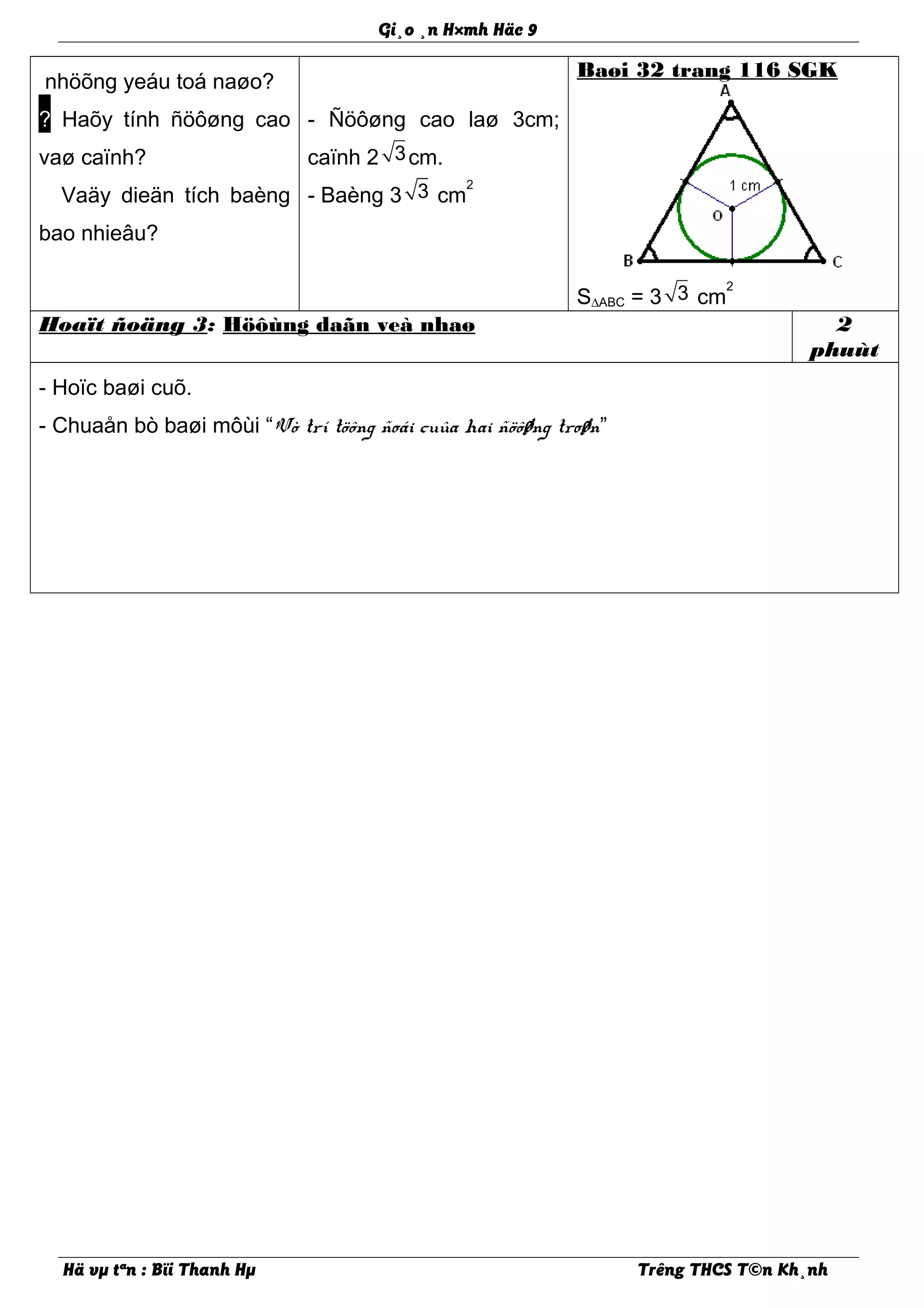 Gi¸o ¸n H×mh Häc 9
nhöõng yeáu toá naøo?
? Haõy tính ñöôøng cao
vaø caïnh?
? Vaäy dieän tích baèng
bao nhieâu?
- Ñöôøng cao laø 3cm;
caïnh 2 3cm.
- Baèng 3 3 cm
2
Baøi 32 trang 116 SGK
S∆ABC = 3 3 cm
2
Hoaït ñoäng 3: Höôùng daãn veà nhaø 2
phuùt
- Hoïc baøi cuõ.
- Chuaån bò baøi môùi “Vò trí töông ñoái cuûa hai ñöôøng troøn”
Hä vµ tªn : Bïi Thanh Hµ Trêng THCS T©n Kh¸nh
 