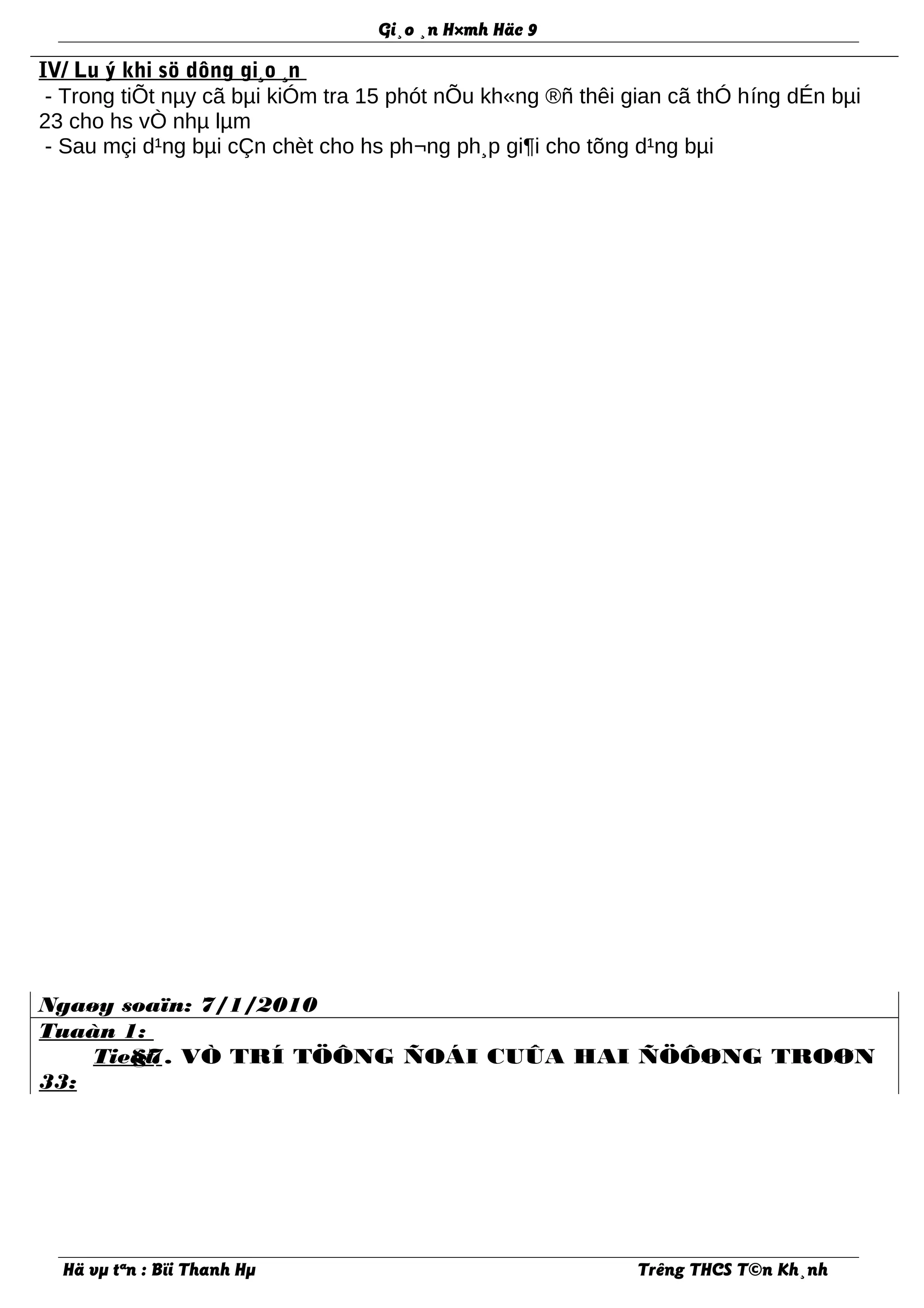 Gi¸o ¸n H×mh Häc 9
IV/ Lu ý khi sö dông gi¸o ¸n
- Trong tiÕt nµy cã bµi kiÓm tra 15 phót nÕu kh«ng ®ñ thêi gian cã thÓ híng dÉn bµi
23 cho hs vÒ nhµ lµm
- Sau mçi d¹ng bµi cÇn chèt cho hs ph¬ng ph¸p gi¶i cho tõng d¹ng bµi
Ngaøy soaïn: 7/1/2010
Tuaàn 1:
Tieát
33:
§7. VÒ TRÍ TÖÔNG ÑOÁI CUÛA HAI ÑÖÔØNG TROØN
Hä vµ tªn : Bïi Thanh Hµ Trêng THCS T©n Kh¸nh
 