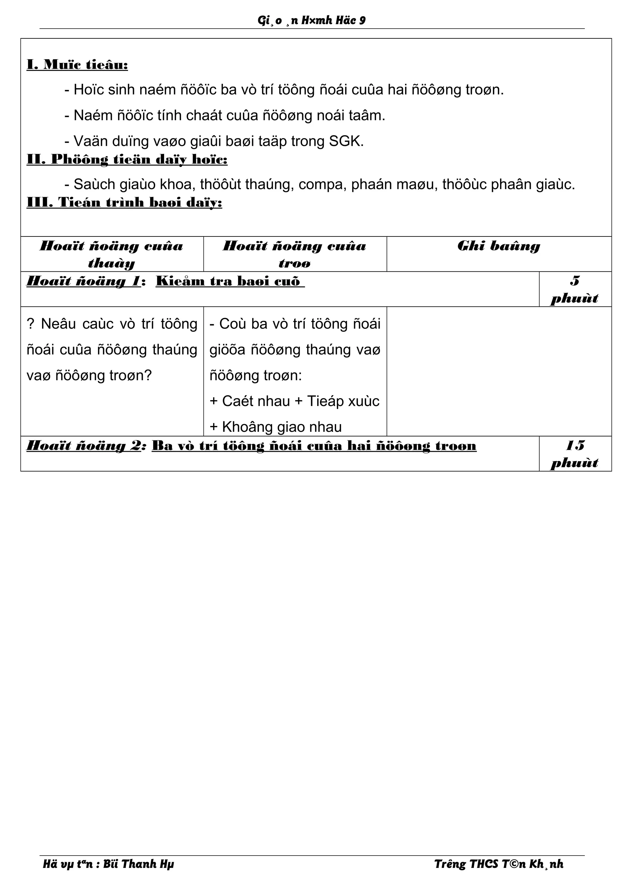 Gi¸o ¸n H×mh Häc 9
I. Muïc tieâu:
- Hoïc sinh naém ñöôïc ba vò trí töông ñoái cuûa hai ñöôøng troøn.
- Naém ñöôïc tính chaát cuûa ñöôøng noái taâm.
- Vaän duïng vaøo giaûi baøi taäp trong SGK.
II. Phöông tieän daïy hoïc:
- Saùch giaùo khoa, thöôùt thaúng, compa, phaán maøu, thöôùc phaân giaùc.
III. Tieán trình baøi daïy:
Hoaït ñoäng cuûa
thaày
Hoaït ñoäng cuûa
troø
Ghi baûng
Hoaït ñoäng 1: Kieåm tra baøi cuõ 5
phuùt
? Neâu caùc vò trí töông
ñoái cuûa ñöôøng thaúng
vaø ñöôøng troøn?
- Coù ba vò trí töông ñoái
giöõa ñöôøng thaúng vaø
ñöôøng troøn:
+ Caét nhau + Tieáp xuùc
+ Khoâng giao nhau
Hoaït ñoäng 2: Ba vò trí töông ñoái cuûa hai ñöôøng troøn 15
phuùt
Hä vµ tªn : Bïi Thanh Hµ Trêng THCS T©n Kh¸nh
 