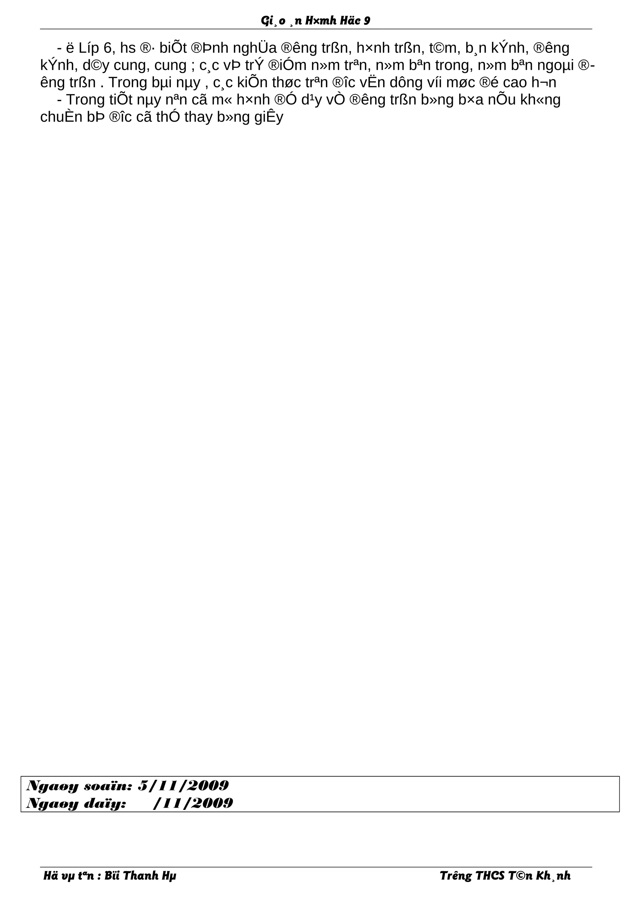 Gi¸o ¸n H×mh Häc 9
- ë Líp 6, hs ®· biÕt ®Þnh nghÜa ®êng trßn, h×nh trßn, t©m, b¸n kÝnh, ®êng
kÝnh, d©y cung, cung ; c¸c vÞ trÝ ®iÓm n»m trªn, n»m bªn trong, n»m bªn ngoµi ®-
êng trßn . Trong bµi nµy , c¸c kiÕn thøc trªn ®îc vËn dông víi møc ®é cao h¬n
- Trong tiÕt nµy nªn cã m« h×nh ®Ó d¹y vÒ ®êng trßn b»ng b×a nÕu kh«ng
chuÈn bÞ ®îc cã thÓ thay b»ng giÊy
Ngaøy soaïn: 5/11/2009
Ngaøy daïy: /11/2009
Hä vµ tªn : Bïi Thanh Hµ Trêng THCS T©n Kh¸nh
 