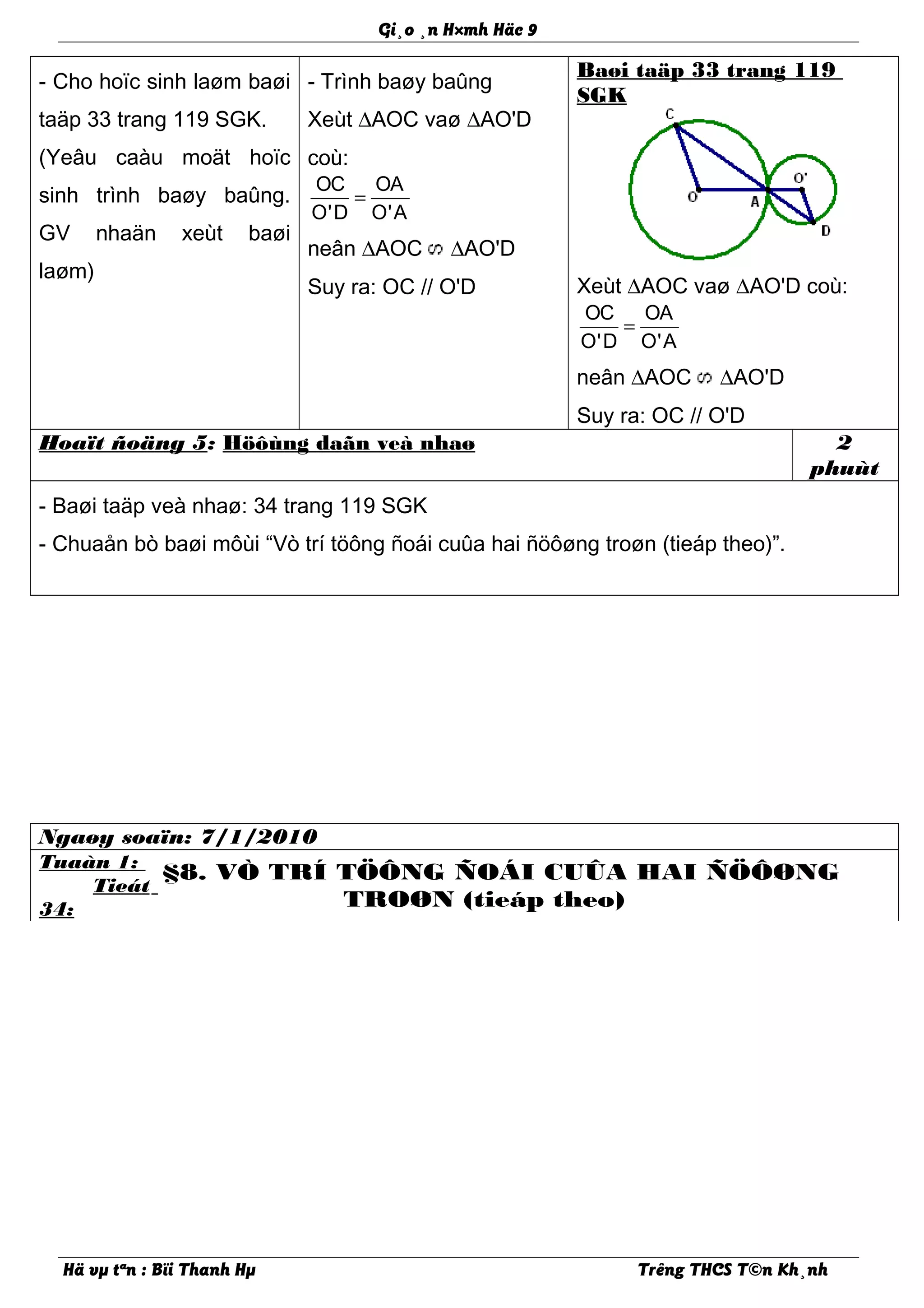 Gi¸o ¸n H×mh Häc 9
- Cho hoïc sinh laøm baøi
taäp 33 trang 119 SGK.
(Yeâu caàu moät hoïc
sinh trình baøy baûng.
GV nhaän xeùt baøi
laøm)
- Trình baøy baûng
Xeùt ∆AOC vaø ∆AO'D
coù:
OC OA
O'D O'A
=
neân ∆AOC ∆AO'D
Suy ra: OC // O'D
Baøi taäp 33 trang 119
SGK
Xeùt ∆AOC vaø ∆AO'D coù:
OC OA
O'D O'A
=
neân ∆AOC ∆AO'D
Suy ra: OC // O'D
Hoaït ñoäng 5: Höôùng daãn veà nhaø 2
phuùt
- Baøi taäp veà nhaø: 34 trang 119 SGK
- Chuaån bò baøi môùi “Vò trí töông ñoái cuûa hai ñöôøng troøn (tieáp theo)”.
Ngaøy soaïn: 7/1/2010
Tuaàn 1:
Tieát
34:
§8. VÒ TRÍ TÖÔNG ÑOÁI CUÛA HAI ÑÖÔØNG
TROØN (tieáp theo)
Hä vµ tªn : Bïi Thanh Hµ Trêng THCS T©n Kh¸nh
 
