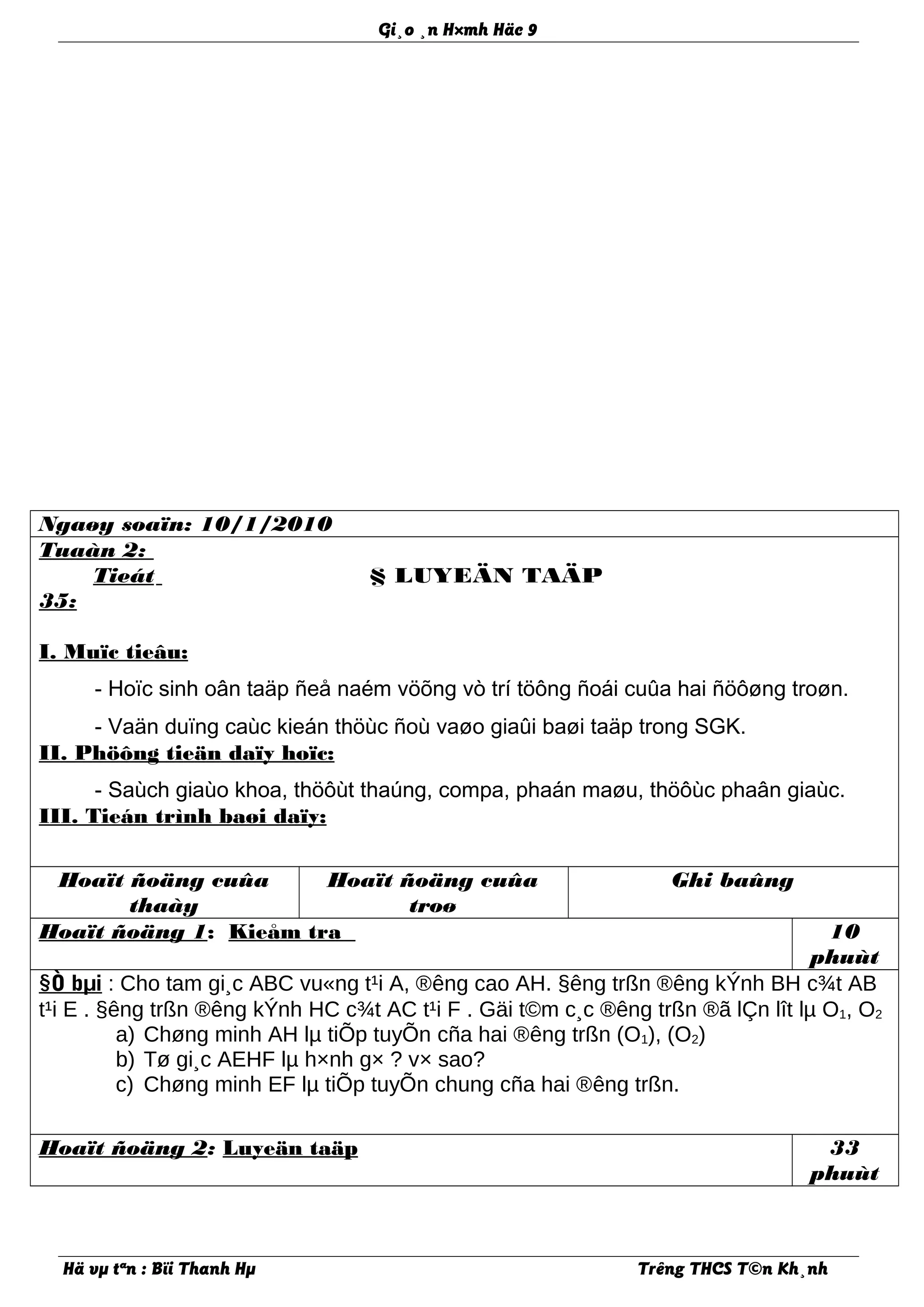 Gi¸o ¸n H×mh Häc 9
Ngaøy soaïn: 10/1/2010
Tuaàn 2:
Tieát
35:
§ LUYEÄN TAÄP
I. Muïc tieâu:
- Hoïc sinh oân taäp ñeå naém vöõng vò trí töông ñoái cuûa hai ñöôøng troøn.
- Vaän duïng caùc kieán thöùc ñoù vaøo giaûi baøi taäp trong SGK.
II. Phöông tieän daïy hoïc:
- Saùch giaùo khoa, thöôùt thaúng, compa, phaán maøu, thöôùc phaân giaùc.
III. Tieán trình baøi daïy:
Hoaït ñoäng cuûa
thaày
Hoaït ñoäng cuûa
troø
Ghi baûng
Hoaït ñoäng 1: Kieåm tra 10
phuùt
§Ò bµi : Cho tam gi¸c ABC vu«ng t¹i A, ®êng cao AH. §êng trßn ®êng kÝnh BH c¾t AB
t¹i E . §êng trßn ®êng kÝnh HC c¾t AC t¹i F . Gäi t©m c¸c ®êng trßn ®ã lÇn lît lµ O1, O2
a) Chøng minh AH lµ tiÕp tuyÕn cña hai ®êng trßn (O1), (O2)
b) Tø gi¸c AEHF lµ h×nh g× ? v× sao?
c) Chøng minh EF lµ tiÕp tuyÕn chung cña hai ®êng trßn.
Hoaït ñoäng 2: Luyeän taäp 33
phuùt
Hä vµ tªn : Bïi Thanh Hµ Trêng THCS T©n Kh¸nh
 