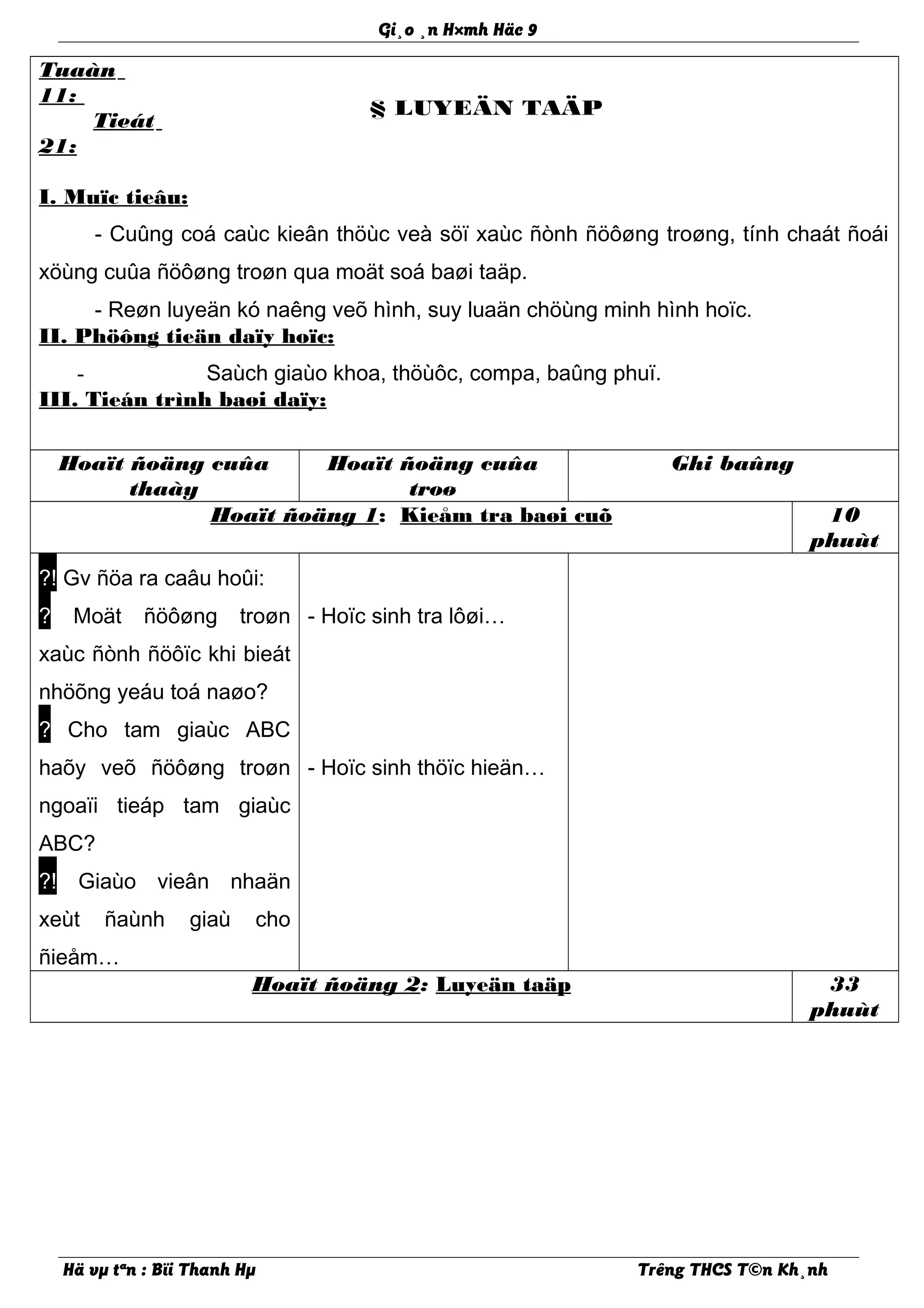 Gi¸o ¸n H×mh Häc 9
Tuaàn
11:
Tieát
21:
§ LUYEÄN TAÄP
I. Muïc tieâu:
- Cuûng coá caùc kieân thöùc veà söï xaùc ñònh ñöôøng troøng, tính chaát ñoái
xöùng cuûa ñöôøng troøn qua moät soá baøi taäp.
- Reøn luyeän kó naêng veõ hình, suy luaän chöùng minh hình hoïc.
II. Phöông tieän daïy hoïc:
- Saùch giaùo khoa, thöùôc, compa, baûng phuï.
III. Tieán trình baøi daïy:
Hoaït ñoäng cuûa
thaày
Hoaït ñoäng cuûa
troø
Ghi baûng
Hoaït ñoäng 1: Kieåm tra baøi cuõ 10
phuùt
?! Gv ñöa ra caâu hoûi:
? Moät ñöôøng troøn
xaùc ñònh ñöôïc khi bieát
nhöõng yeáu toá naøo?
? Cho tam giaùc ABC
haõy veõ ñöôøng troøn
ngoaïi tieáp tam giaùc
ABC?
?! Giaùo vieân nhaän
xeùt ñaùnh giaù cho
ñieåm…
- Hoïc sinh tra lôøi…
- Hoïc sinh thöïc hieän…
Hoaït ñoäng 2: Luyeän taäp 33
phuùt
Hä vµ tªn : Bïi Thanh Hµ Trêng THCS T©n Kh¸nh
 