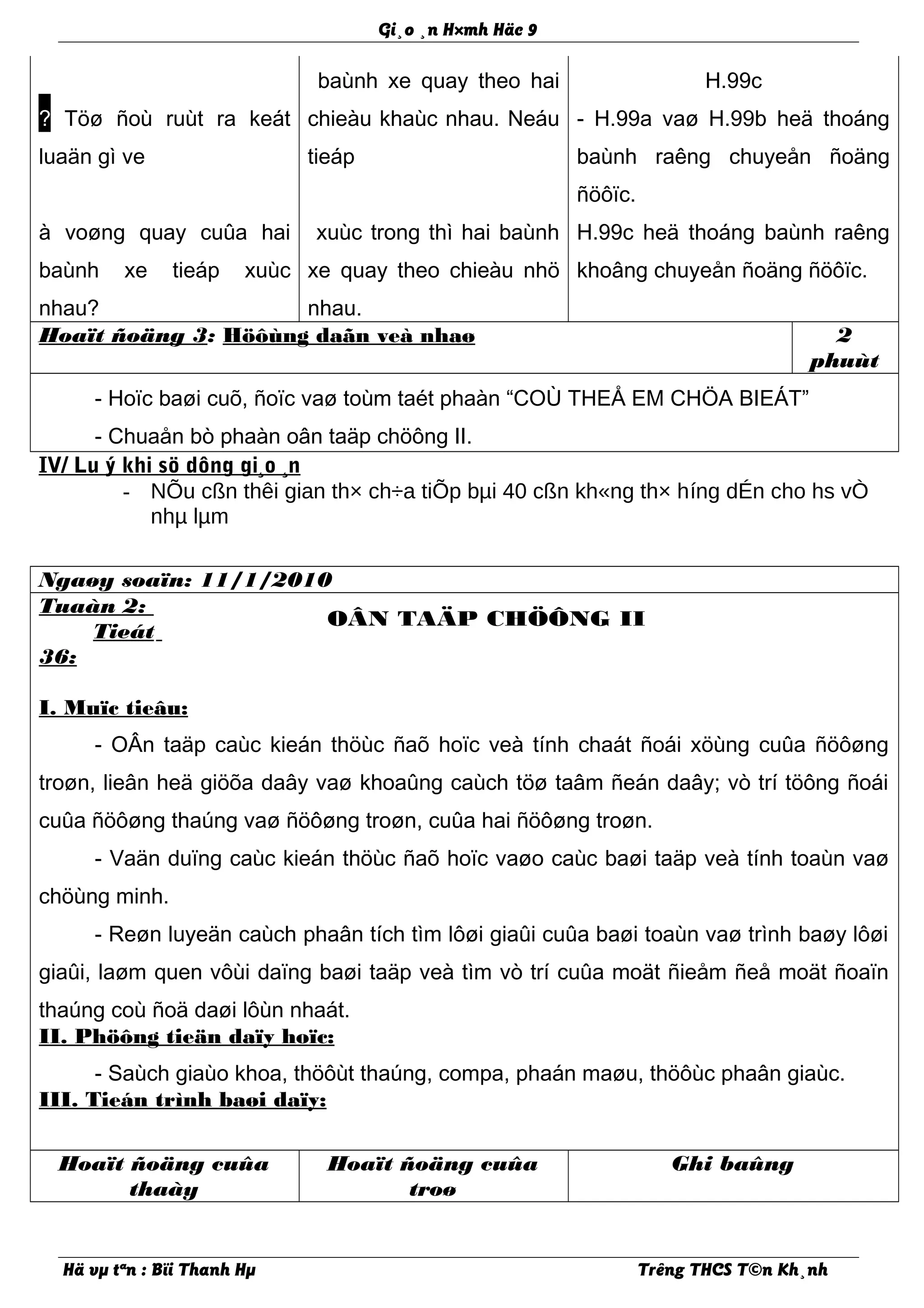 Gi¸o ¸n H×mh Häc 9
? Töø ñoù ruùt ra keát
luaän gì ve
baùnh xe quay theo hai
chieàu khaùc nhau. Neáu
tieáp
H.99c
- H.99a vaø H.99b heä thoáng
baùnh raêng chuyeån ñoäng
ñöôïc.
à voøng quay cuûa hai
baùnh xe tieáp xuùc
nhau?
xuùc trong thì hai baùnh
xe quay theo chieàu nhö
nhau.
H.99c heä thoáng baùnh raêng
khoâng chuyeån ñoäng ñöôïc.
Hoaït ñoäng 3: Höôùng daãn veà nhaø 2
phuùt
- Hoïc baøi cuõ, ñoïc vaø toùm taét phaàn “COÙ THEÅ EM CHÖA BIEÁT”
- Chuaån bò phaàn oân taäp chöông II.
IV/ Lu ý khi sö dông gi¸o ¸n
- NÕu cßn thêi gian th× ch÷a tiÕp bµi 40 cßn kh«ng th× híng dÉn cho hs vÒ
nhµ lµm
Ngaøy soaïn: 11/1/2010
Tuaàn 2:
Tieát
36:
OÂN TAÄP CHÖÔNG II
I. Muïc tieâu:
- OÂn taäp caùc kieán thöùc ñaõ hoïc veà tính chaát ñoái xöùng cuûa ñöôøng
troøn, lieân heä giöõa daây vaø khoaûng caùch töø taâm ñeán daây; vò trí töông ñoái
cuûa ñöôøng thaúng vaø ñöôøng troøn, cuûa hai ñöôøng troøn.
- Vaän duïng caùc kieán thöùc ñaõ hoïc vaøo caùc baøi taäp veà tính toaùn vaø
chöùng minh.
- Reøn luyeän caùch phaân tích tìm lôøi giaûi cuûa baøi toaùn vaø trình baøy lôøi
giaûi, laøm quen vôùi daïng baøi taäp veà tìm vò trí cuûa moät ñieåm ñeå moät ñoaïn
thaúng coù ñoä daøi lôùn nhaát.
II. Phöông tieän daïy hoïc:
- Saùch giaùo khoa, thöôùt thaúng, compa, phaán maøu, thöôùc phaân giaùc.
III. Tieán trình baøi daïy:
Hoaït ñoäng cuûa
thaày
Hoaït ñoäng cuûa
troø
Ghi baûng
Hä vµ tªn : Bïi Thanh Hµ Trêng THCS T©n Kh¸nh
 