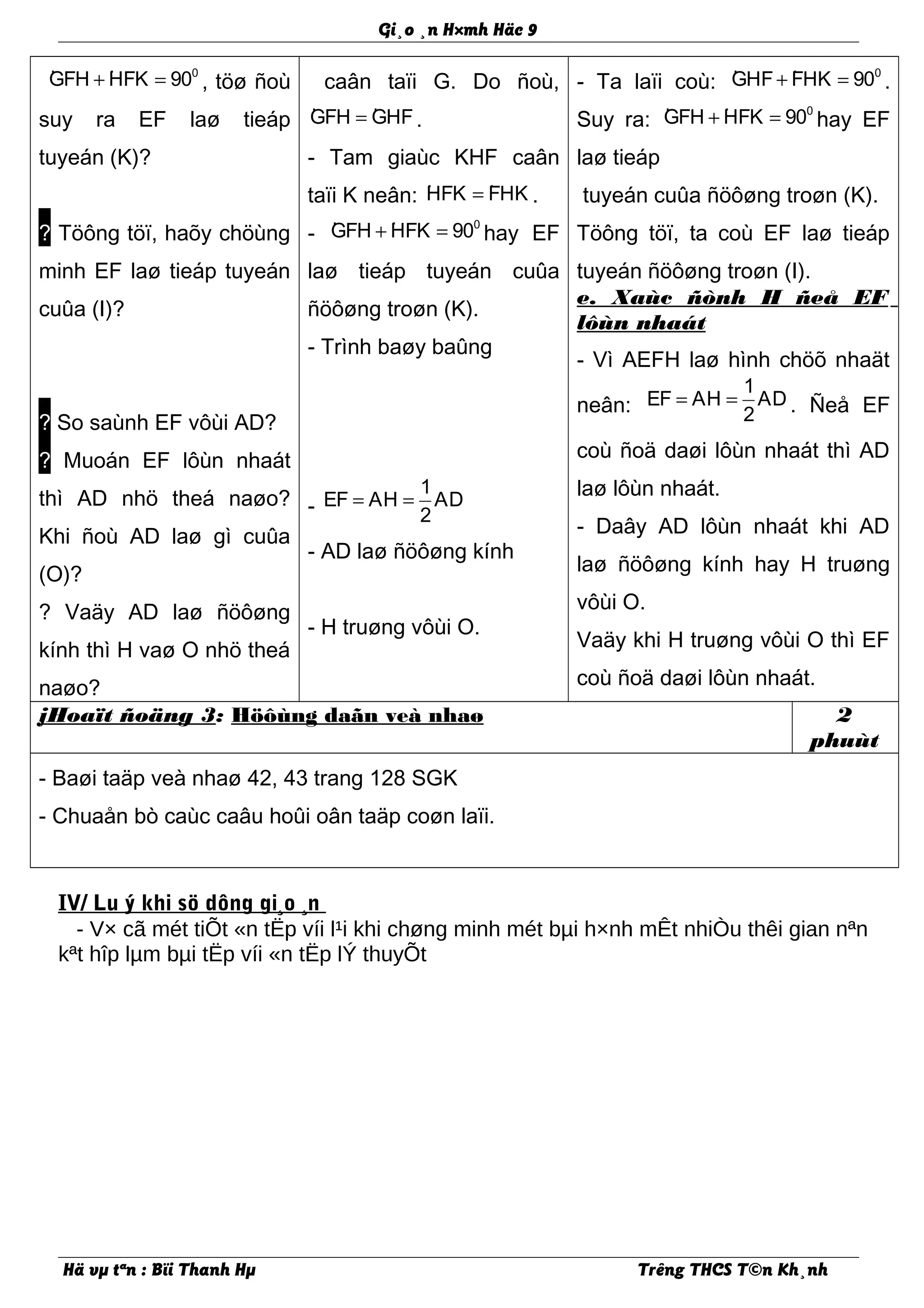 Gi¸o ¸n H×mh Häc 9
· · 0
GFH HFK 90+ = , töø ñoù
suy ra EF laø tieáp
tuyeán (K)?
? Töông töï, haõy chöùng
minh EF laø tieáp tuyeán
cuûa (I)?
? So saùnh EF vôùi AD?
? Muoán EF lôùn nhaát
thì AD nhö theá naøo?
Khi ñoù AD laø gì cuûa
(O)?
? Vaäy AD laø ñöôøng
kính thì H vaø O nhö theá
naøo?
caân taïi G. Do ñoù,
· ·GFH GHF= .
- Tam giaùc KHF caân
taïi K neân: · ·HFK FHK= .
- · · 0
GFH HFK 90+ = hay EF
laø tieáp tuyeán cuûa
ñöôøng troøn (K).
- Trình baøy baûng
-
1
EF AH AD
2
= =
- AD laø ñöôøng kính
- H truøng vôùi O.
- Ta laïi coù: · · 0
GHF FHK 90+ = .
Suy ra: · · 0
GFH HFK 90+ = hay EF
laø tieáp
tuyeán cuûa ñöôøng troøn (K).
Töông töï, ta coù EF laø tieáp
tuyeán ñöôøng troøn (I).
e. Xaùc ñònh H ñeå EF
lôùn nhaát
- Vì AEFH laø hình chöõ nhaät
neân:
1
EF AH AD
2
= = . Ñeå EF
coù ñoä daøi lôùn nhaát thì AD
laø lôùn nhaát.
- Daây AD lôùn nhaát khi AD
laø ñöôøng kính hay H truøng
vôùi O.
Vaäy khi H truøng vôùi O thì EF
coù ñoä daøi lôùn nhaát.
jHoaït ñoäng 3: Höôùng daãn veà nhaø 2
phuùt
- Baøi taäp veà nhaø 42, 43 trang 128 SGK
- Chuaån bò caùc caâu hoûi oân taäp coøn laïi.
IV/ Lu ý khi sö dông gi¸o ¸n
- V× cã mét tiÕt «n tËp víi l¹i khi chøng minh mét bµi h×nh mÊt nhiÒu thêi gian nªn
kªt hîp lµm bµi tËp víi «n tËp lÝ thuyÕt
Hä vµ tªn : Bïi Thanh Hµ Trêng THCS T©n Kh¸nh
 