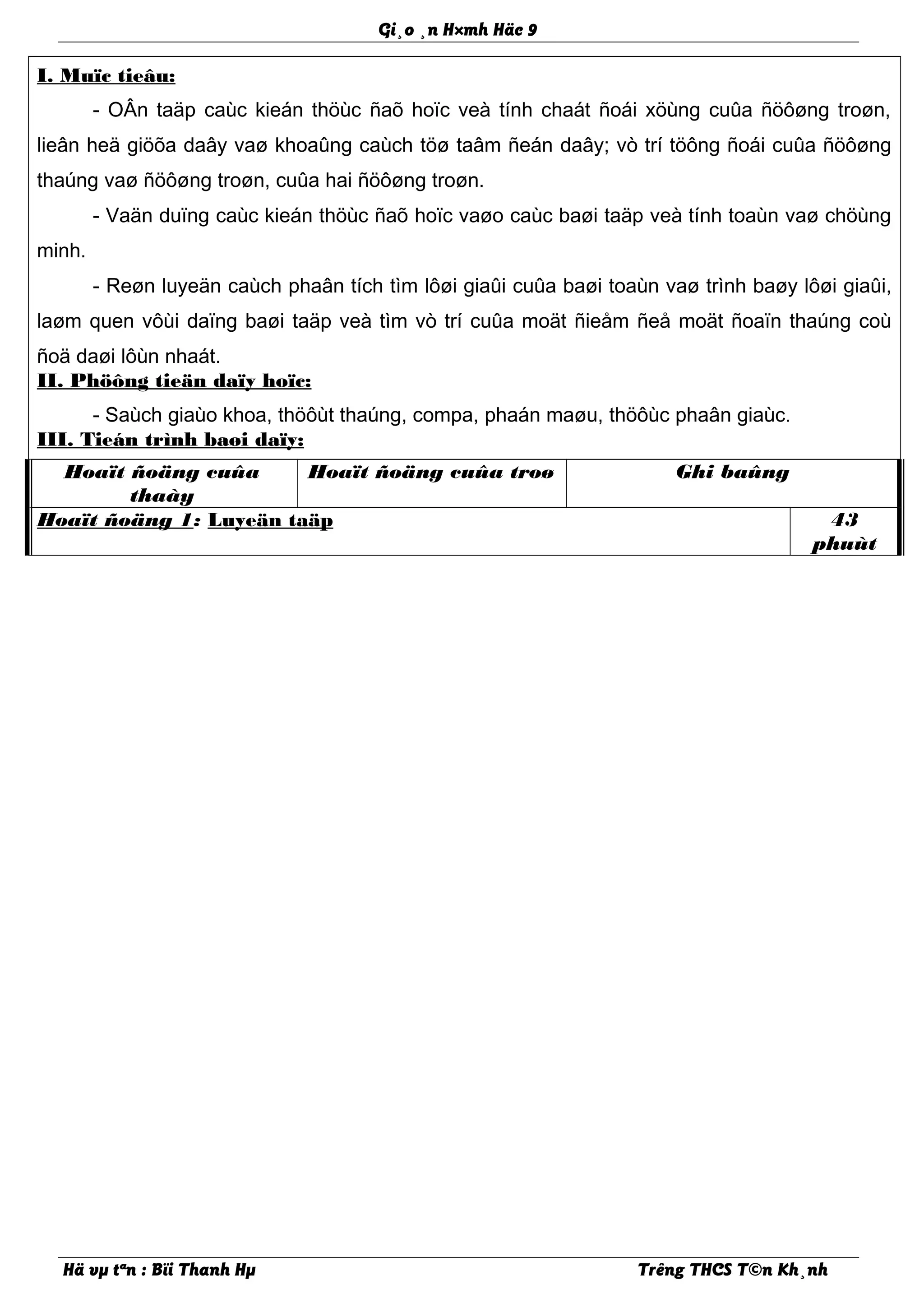 Gi¸o ¸n H×mh Häc 9
I. Muïc tieâu:
- OÂn taäp caùc kieán thöùc ñaõ hoïc veà tính chaát ñoái xöùng cuûa ñöôøng troøn,
lieân heä giöõa daây vaø khoaûng caùch töø taâm ñeán daây; vò trí töông ñoái cuûa ñöôøng
thaúng vaø ñöôøng troøn, cuûa hai ñöôøng troøn.
- Vaän duïng caùc kieán thöùc ñaõ hoïc vaøo caùc baøi taäp veà tính toaùn vaø chöùng
minh.
- Reøn luyeän caùch phaân tích tìm lôøi giaûi cuûa baøi toaùn vaø trình baøy lôøi giaûi,
laøm quen vôùi daïng baøi taäp veà tìm vò trí cuûa moät ñieåm ñeå moät ñoaïn thaúng coù
ñoä daøi lôùn nhaát.
II. Phöông tieän daïy hoïc:
- Saùch giaùo khoa, thöôùt thaúng, compa, phaán maøu, thöôùc phaân giaùc.
III. Tieán trình baøi daïy:
Hoaït ñoäng cuûa
thaày
Hoaït ñoäng cuûa troø Ghi baûng
Hoaït ñoäng 1: Luyeän taäp 43
phuùt
Hä vµ tªn : Bïi Thanh Hµ Trêng THCS T©n Kh¸nh
 