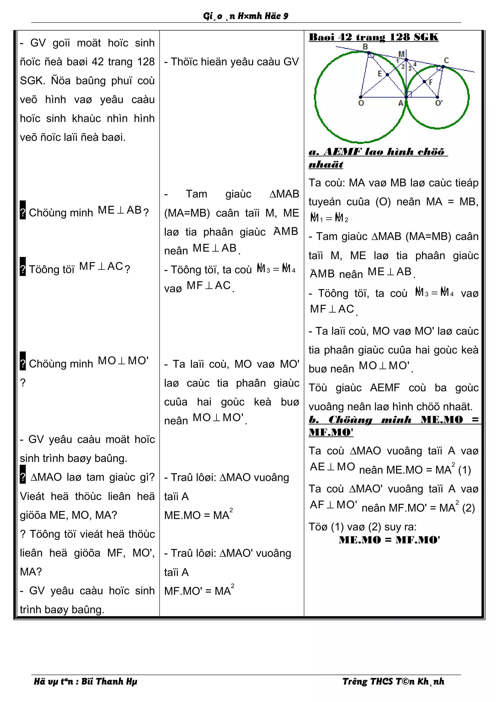 Gi¸o ¸n H×mh Häc 9
- GV goïi moät hoïc sinh
ñoïc ñeà baøi 42 trang 128
SGK. Ñöa baûng phuï coù
veõ hình vaø yeâu caàu
hoïc sinh khaùc nhìn hình
veõ ñoïc laïi ñeà baøi.
? Chöùng minh ME AB⊥ ?
? Töông töï MF AC⊥ ?
? Chöùng minh MO MO'⊥
?
- GV yeâu caàu moät hoïc
sinh trình baøy baûng.
? ∆MAO laø tam giaùc gì?
Vieát heä thöùc lieân heä
giöõa ME, MO, MA?
? Töông töï vieát heä thöùc
lieân heä giöõa MF, MO',
MA?
- GV yeâu caàu hoïc sinh
trình baøy baûng.
- Thöïc hieän yeâu caàu GV
- Tam giaùc ∆MAB
(MA=MB) caân taïi M, ME
laø tia phaân giaùc ·AMB
neân ME AB⊥ .
- Töông töï, ta coù µ µ3 4M M=
vaø MF AC⊥ .
- Ta laïi coù, MO vaø MO'
laø caùc tia phaân giaùc
cuûa hai goùc keà buø
neân MO MO'⊥ .
- Traû lôøi: ∆MAO vuoâng
taïi A
ME.MO = MA
2
- Traû lôøi: ∆MAO' vuoâng
taïi A
MF.MO' = MA
2
Baøi 42 trang 128 SGK
a. AEMF laø hình chöõ
nhaät
Ta coù: MA vaø MB laø caùc tieáp
tuyeán cuûa (O) neân MA = MB,
µ µ1 2M M=
- Tam giaùc ∆MAB (MA=MB) caân
taïi M, ME laø tia phaân giaùc
·AMB neân ME AB⊥ .
- Töông töï, ta coù µ µ3 4M M= vaø
MF AC⊥ .
- Ta laïi coù, MO vaø MO' laø caùc
tia phaân giaùc cuûa hai goùc keà
buø neân MO MO'⊥ .
Töù giaùc AEMF coù ba goùc
vuoâng neân laø hình chöõ nhaät.
b. Chöùng minh ME.MO =
MF.MO'
Ta coù ∆MAO vuoâng taïi A vaø
AE MO⊥ neân ME.MO = MA
2
(1)
Ta coù ∆MAO' vuoâng taïi A vaø
AF MO'⊥ neân MF.MO' = MA
2
(2)
Töø (1) vaø (2) suy ra:
ME.MO = MF.MO'
Hä vµ tªn : Bïi Thanh Hµ Trêng THCS T©n Kh¸nh
 