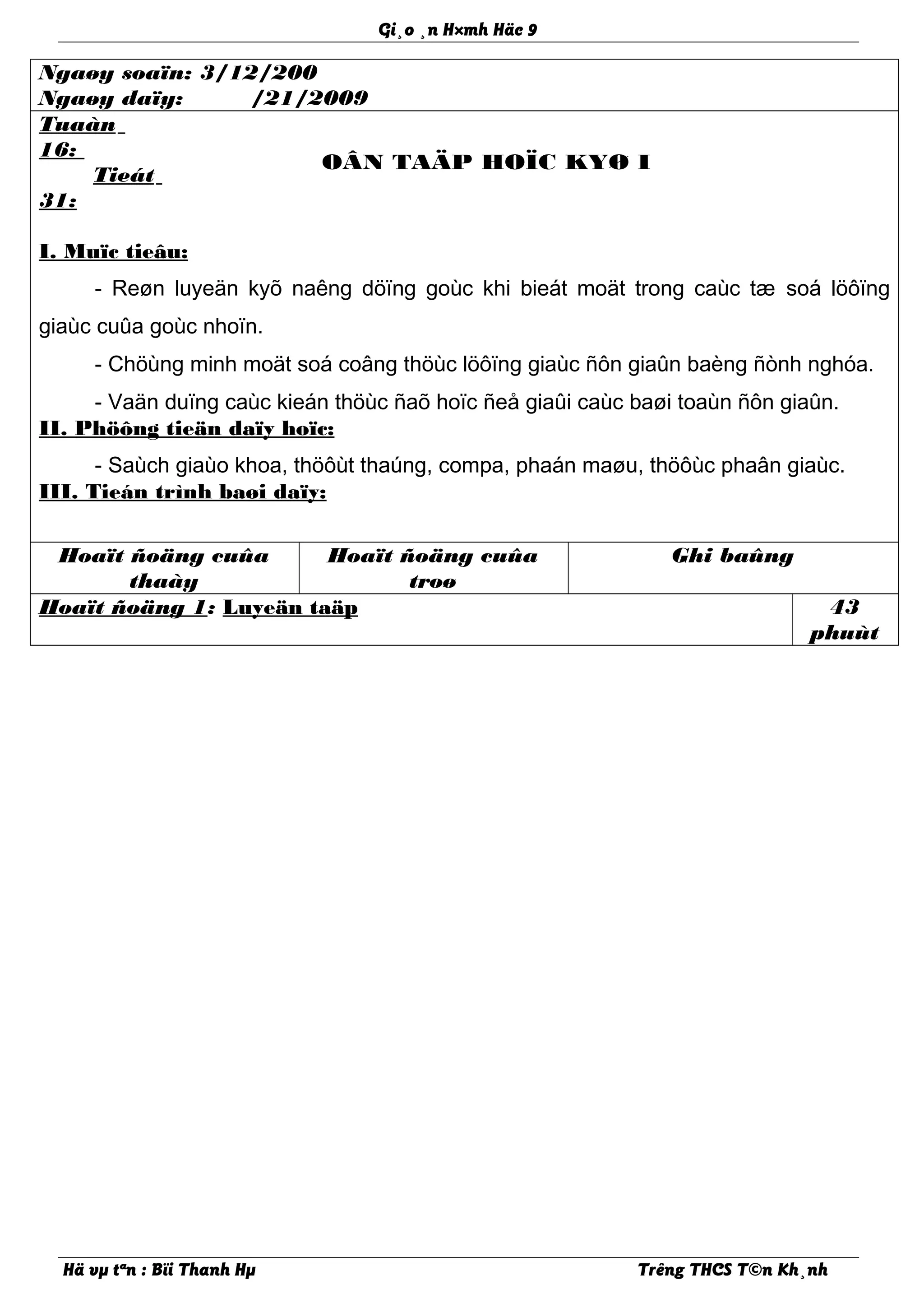 Gi¸o ¸n H×mh Häc 9
Ngaøy soaïn: 3/12/200
Ngaøy daïy: /21/2009
Tuaàn
16:
Tieát
31:
OÂN TAÄP HOÏC KYØ I
I. Muïc tieâu:
- Reøn luyeän kyõ naêng döïng goùc khi bieát moät trong caùc tæ soá löôïng
giaùc cuûa goùc nhoïn.
- Chöùng minh moät soá coâng thöùc löôïng giaùc ñôn giaûn baèng ñònh nghóa.
- Vaän duïng caùc kieán thöùc ñaõ hoïc ñeå giaûi caùc baøi toaùn ñôn giaûn.
II. Phöông tieän daïy hoïc:
- Saùch giaùo khoa, thöôùt thaúng, compa, phaán maøu, thöôùc phaân giaùc.
III. Tieán trình baøi daïy:
Hoaït ñoäng cuûa
thaày
Hoaït ñoäng cuûa
troø
Ghi baûng
Hoaït ñoäng 1: Luyeän taäp 43
phuùt
Hä vµ tªn : Bïi Thanh Hµ Trêng THCS T©n Kh¸nh
 