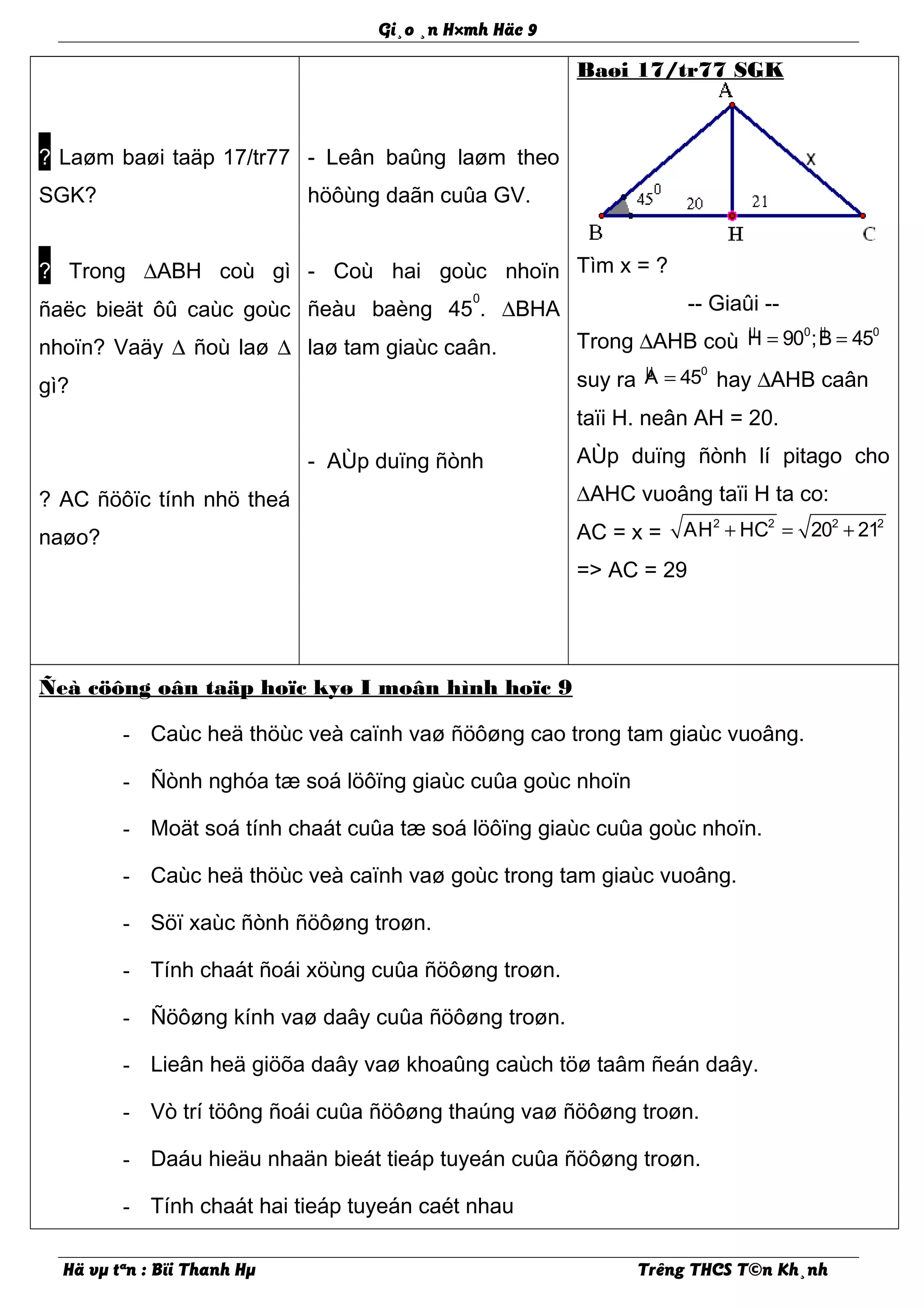 Gi¸o ¸n H×mh Häc 9
? Laøm baøi taäp 17/tr77
SGK?
? Trong ∆ABH coù gì
ñaëc bieät ôû caùc goùc
nhoïn? Vaäy ∆ ñoù laø ∆
gì?
? AC ñöôïc tính nhö theá
naøo?
- Leân baûng laøm theo
höôùng daãn cuûa GV.
- Coù hai goùc nhoïn
ñeàu baèng 45
0
. ∆BHA
laø tam giaùc caân.
- AÙp duïng ñònh
Baøi 17/tr77 SGK
Tìm x = ?
-- Giaûi --
Trong ∆AHB coù µ µ0 0
H 90 ;B 45= =
suy ra µ 0
A 45= hay ∆AHB caân
taïi H. neân AH = 20.
AÙp duïng ñònh lí pitago cho
∆AHC vuoâng taïi H ta co:
AC = x =
2 2 2 2
AH HC 20 21+ = +
=> AC = 29
Ñeà cöông oân taäp hoïc kyø I moân hình hoïc 9
- Caùc heä thöùc veà caïnh vaø ñöôøng cao trong tam giaùc vuoâng.
- Ñònh nghóa tæ soá löôïng giaùc cuûa goùc nhoïn
- Moät soá tính chaát cuûa tæ soá löôïng giaùc cuûa goùc nhoïn.
- Caùc heä thöùc veà caïnh vaø goùc trong tam giaùc vuoâng.
- Söï xaùc ñònh ñöôøng troøn.
- Tính chaát ñoái xöùng cuûa ñöôøng troøn.
- Ñöôøng kính vaø daây cuûa ñöôøng troøn.
- Lieân heä giöõa daây vaø khoaûng caùch töø taâm ñeán daây.
- Vò trí töông ñoái cuûa ñöôøng thaúng vaø ñöôøng troøn.
- Daáu hieäu nhaän bieát tieáp tuyeán cuûa ñöôøng troøn.
- Tính chaát hai tieáp tuyeán caét nhau
Hä vµ tªn : Bïi Thanh Hµ Trêng THCS T©n Kh¸nh
 