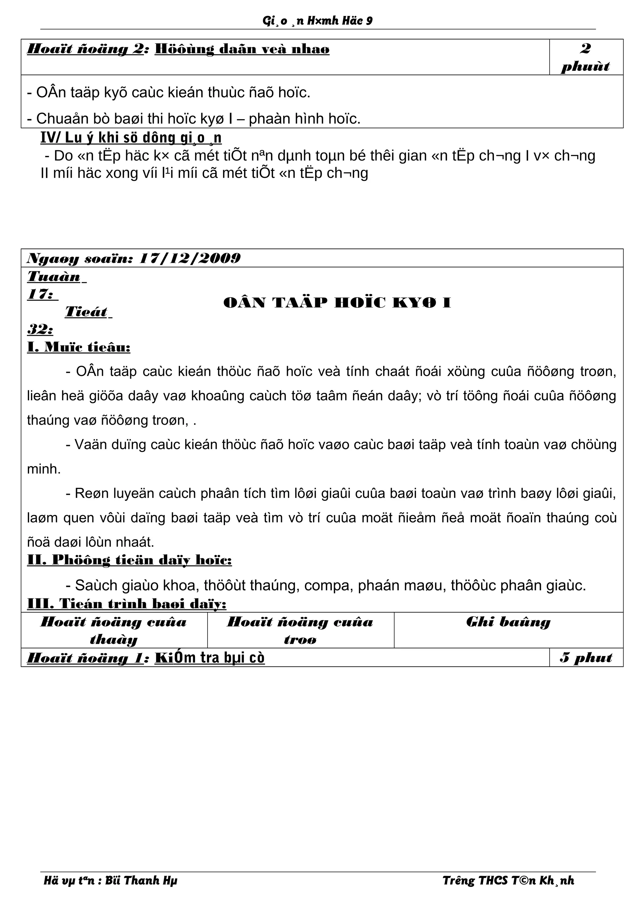 Gi¸o ¸n H×mh Häc 9
Hoaït ñoäng 2: Höôùng daãn veà nhaø 2
phuùt
- OÂn taäp kyõ caùc kieán thuùc ñaõ hoïc.
- Chuaån bò baøi thi hoïc kyø I – phaàn hình hoïc.
IV/ Lu ý khi sö dông gi¸o ¸n
- Do «n tËp häc k× cã mét tiÕt nªn dµnh toµn bé thêi gian «n tËp ch¬ng I v× ch¬ng
II míi häc xong víi l¹i míi cã mét tiÕt «n tËp ch¬ng
Ngaøy soaïn: 17/12/2009
Tuaàn
17:
Tieát
32:
OÂN TAÄP HOÏC KYØ I
I. Muïc tieâu:
- OÂn taäp caùc kieán thöùc ñaõ hoïc veà tính chaát ñoái xöùng cuûa ñöôøng troøn,
lieân heä giöõa daây vaø khoaûng caùch töø taâm ñeán daây; vò trí töông ñoái cuûa ñöôøng
thaúng vaø ñöôøng troøn, .
- Vaän duïng caùc kieán thöùc ñaõ hoïc vaøo caùc baøi taäp veà tính toaùn vaø chöùng
minh.
- Reøn luyeän caùch phaân tích tìm lôøi giaûi cuûa baøi toaùn vaø trình baøy lôøi giaûi,
laøm quen vôùi daïng baøi taäp veà tìm vò trí cuûa moät ñieåm ñeå moät ñoaïn thaúng coù
ñoä daøi lôùn nhaát.
II. Phöông tieän daïy hoïc:
- Saùch giaùo khoa, thöôùt thaúng, compa, phaán maøu, thöôùc phaân giaùc.
III. Tieán trình baøi daïy:
Hoaït ñoäng cuûa
thaày
Hoaït ñoäng cuûa
troø
Ghi baûng
Hoaït ñoäng 1: KiÓm tra bµi cò 5 phut
Hä vµ tªn : Bïi Thanh Hµ Trêng THCS T©n Kh¸nh
 