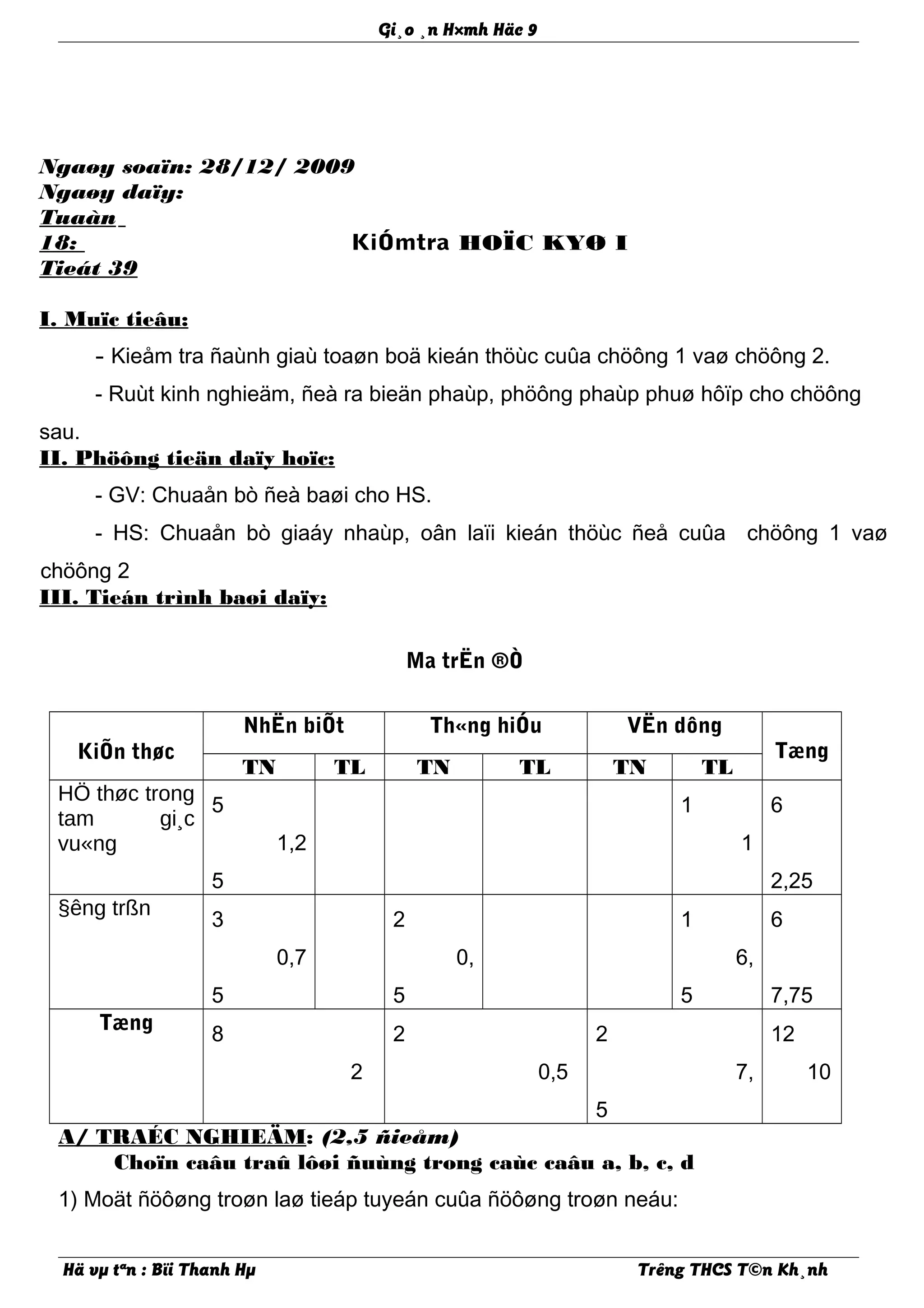 Gi¸o ¸n H×mh Häc 9
Ngaøy soaïn: 28/12/ 2009
Ngaøy daïy:
Tuaàn
18:
Tieát 39
KiÓmtra HOÏC KYØ I
I. Muïc tieâu:
- Kieåm tra ñaùnh giaù toaøn boä kieán thöùc cuûa chöông 1 vaø chöông 2.
- Ruùt kinh nghieäm, ñeà ra bieän phaùp, phöông phaùp phuø hôïp cho chöông
sau.
II. Phöông tieän daïy hoïc:
- GV: Chuaån bò ñeà baøi cho HS.
- HS: Chuaån bò giaáy nhaùp, oân laïi kieán thöùc ñeå cuûa chöông 1 vaø
chöông 2
III. Tieán trình baøi daïy:
Ma trËn ®Ò
KiÕn thøc
NhËn biÕt Th«ng hiÓu VËn dông
Tæng
TN TL TN TL TN TL
HÖ thøc trong
tam gi¸c
vu«ng
5
1,2
5
1
1
6
2,25
§êng trßn
3
0,7
5
2
0,
5
1
6,
5
6
7,75
Tæng
8
2
2
0,5
2
7,
5
12
10
A/ TRAÉC NGHIEÄM: (2,5 ñieåm)
Choïn caâu traû lôøi ñuùng trong caùc caâu a, b, c, d
1) Moät ñöôøng troøn laø tieáp tuyeán cuûa ñöôøng troøn neáu:
Hä vµ tªn : Bïi Thanh Hµ Trêng THCS T©n Kh¸nh
 