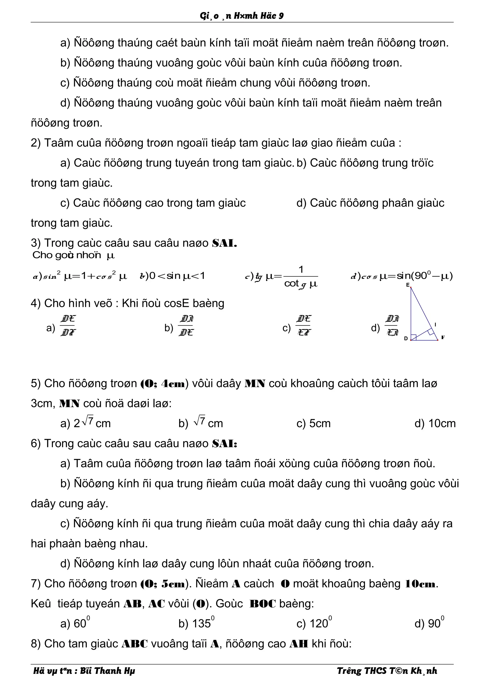 I
E
D F
Gi¸o ¸n H×mh Häc 9
a) Ñöôøng thaúng caét baùn kính taïi moät ñieåm naèm treân ñöôøng troøn.
b) Ñöôøng thaúng vuoâng goùc vôùi baùn kính cuûa ñöôøng troøn.
c) Ñöôøng thaúng coù moät ñieåm chung vôùi ñöôøng troøn.
d) Ñöôøng thaúng vuoâng goùc vôùi baùn kính taïi moät ñieåm naèm treân
ñöôøng troøn.
2) Taâm cuûa ñöôøng troøn ngoaïi tieáp tam giaùc laø giao ñieåm cuûa :
a) Caùc ñöôøng trung tuyeán trong tam giaùc.b) Caùc ñöôøng trung tröïc
trong tam giaùc.
c) Caùc ñöôøng cao trong tam giaùc d) Caùc ñöôøng phaân giaùc
trong tam giaùc.
3) Trong caùc caâu sau caâu naøo SAI.
2 2 0
Cho goùc nhoïn
1
) 1 )0 sin 1 ) ) sin(90 )
cot
a sin co s b c tg d co s
g
µ
µ= + µ < µ< µ= µ= −µ
µ
4) Cho hình veõ : Khi ñoù cosE baèng
5) Cho ñöôøng troøn (O; 4cm) vôùi daây MN coù khoaûng caùch tôùi taâm laø
3cm, MN coù ñoä daøi laø:
a) 2 7 cm b) 7 cm c) 5cm d) 10cm
6) Trong caùc caâu sau caâu naøo SAI:
a) Taâm cuûa ñöôøng troøn laø taâm ñoái xöùng cuûa ñöôøng troøn ñoù.
b) Ñöôøng kính ñi qua trung ñieåm cuûa moät daây cung thì vuoâng goùc vôùi
daây cung aáy.
c) Ñöôøng kính ñi qua trung ñieåm cuûa moät daây cung thì chia daây aáy ra
hai phaàn baèng nhau.
d) Ñöôøng kính laø daây cung lôùn nhaát cuûa ñöôøng troøn.
7) Cho ñöôøng troøn (O; 5cm). Ñieåm A caùch O moät khoaûng baèng 10cm.
Keû tieáp tuyeán AB, AC vôùi (O). Goùc BOC baèng:
a) 60
0
b) 135
0
c) 120
0
d) 90
0
8) Cho tam giaùc ABC vuoâng taïi A, ñöôøng cao AH khi ñoù:
Hä vµ tªn : Bïi Thanh Hµ Trêng THCS T©n Kh¸nh
a)
DE
DF b)
DI
DE c)
DE
EF d)
DI
EI
 