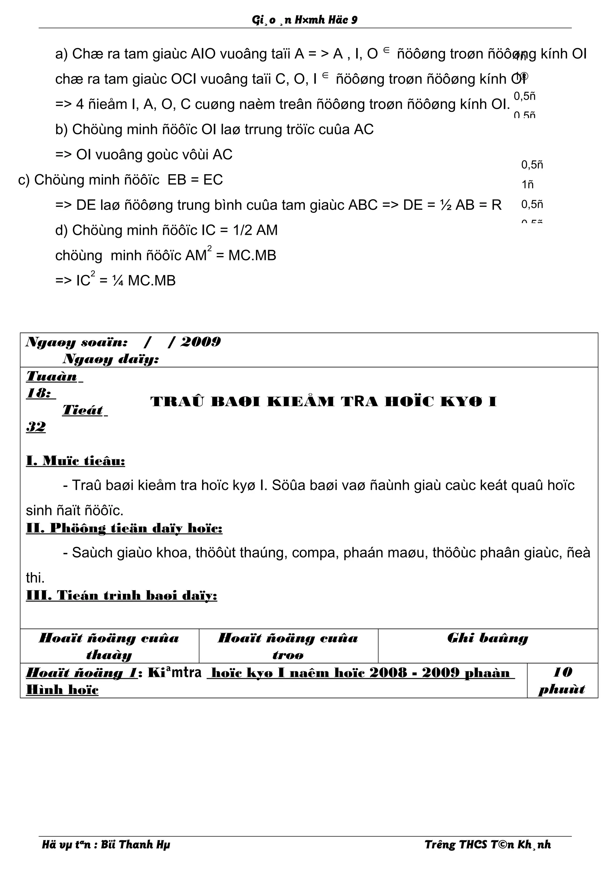 Gi¸o ¸n H×mh Häc 9
a) Chæ ra tam giaùc AIO vuoâng taïi A = > A , I, O ∈ ñöôøng troøn ñöôøng kính OI
chæ ra tam giaùc OCI vuoâng taïi C, O, I ∈ ñöôøng troøn ñöôøng kính OI
=> 4 ñieåm I, A, O, C cuøng naèm treân ñöôøng troøn ñöôøng kính OI.
b) Chöùng minh ñöôïc OI laø trrung tröïc cuûa AC
=> OI vuoâng goùc vôùi AC
c) Chöùng minh ñöôïc EB = EC
=> DE laø ñöôøng trung bình cuûa tam giaùc ABC => DE = ½ AB = R
d) Chöùng minh ñöôïc IC = 1/2 AM
chöùng minh ñöôïc AM
2
= MC.MB
=> IC
2
= ¼ MC.MB
Ngaøy soaïn: / / 2009
Ngaøy daïy:
Tuaàn
18:
Tieát
32
TRAÛ BAØI KIEÅM TRA HOÏC KYØ I
I. Muïc tieâu:
- Traû baøi kieåm tra hoïc kyø I. Söûa baøi vaø ñaùnh giaù caùc keát quaû hoïc
sinh ñaït ñöôïc.
II. Phöông tieän daïy hoïc:
- Saùch giaùo khoa, thöôùt thaúng, compa, phaán maøu, thöôùc phaân giaùc, ñeà
thi.
III. Tieán trình baøi daïy:
Hoaït ñoäng cuûa
thaày
Hoaït ñoäng cuûa
troø
Ghi baûng
Hoaït ñoäng 1: Kiªmtra hoïc kyø I naêm hoïc 2008 - 2009 phaàn
Hình hoïc
10
phuùt
Hä vµ tªn : Bïi Thanh Hµ Trêng THCS T©n Kh¸nh
1ñ
1®
0,5ñ
0,5ñ
0,5ñ
1ñ
0,5ñ
0,5ñ
 