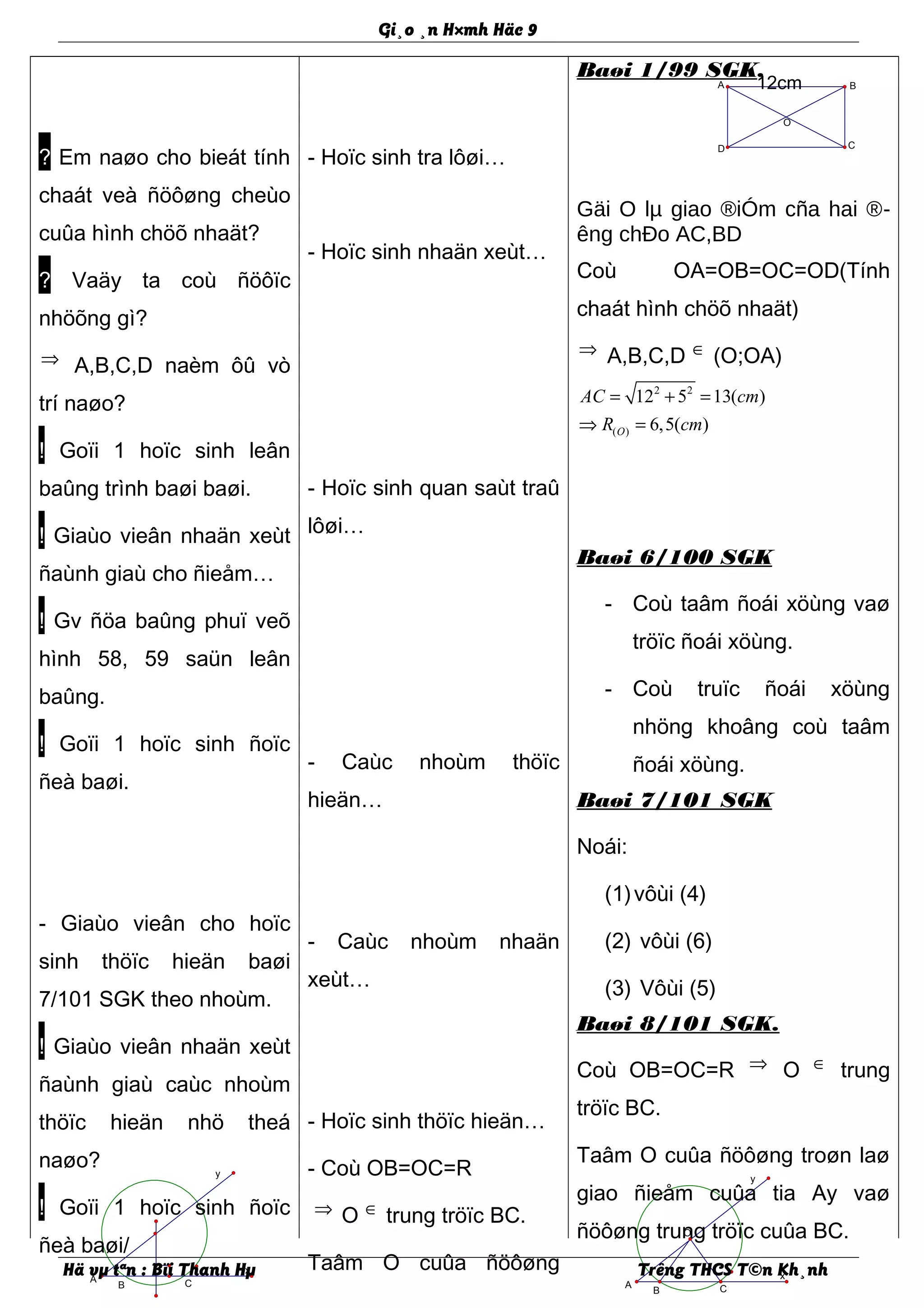 x
y
CB
A
O
x
y
CB
A
Gi¸o ¸n H×mh Häc 9
? Em naøo cho bieát tính
chaát veà ñöôøng cheùo
cuûa hình chöõ nhaät?
? Vaäy ta coù ñöôïc
nhöõng gì?
⇒ A,B,C,D naèm ôû vò
trí naøo?
! Goïi 1 hoïc sinh leân
baûng trình baøi baøi.
! Giaùo vieân nhaän xeùt
ñaùnh giaù cho ñieåm…
! Gv ñöa baûng phuï veõ
hình 58, 59 saün leân
baûng.
! Goïi 1 hoïc sinh ñoïc
ñeà baøi.
- Giaùo vieân cho hoïc
sinh thöïc hieän baøi
7/101 SGK theo nhoùm.
! Giaùo vieân nhaän xeùt
ñaùnh giaù caùc nhoùm
thöïc hieän nhö theá
naøo?
! Goïi 1 hoïc sinh ñoïc
ñeà baøi/
- Hoïc sinh tra lôøi…
- Hoïc sinh nhaän xeùt…
- Hoïc sinh quan saùt traû
lôøi…
- Caùc nhoùm thöïc
hieän…
- Caùc nhoùm nhaän
xeùt…
- Hoïc sinh thöïc hieän…
- Coù OB=OC=R
⇒ O ∈ trung tröïc BC.
Taâm O cuûa ñöôøng
Baøi 1/99 SGK.
Gäi O lµ giao ®iÓm cña hai ®-
êng chÐo AC,BD
Coù OA=OB=OC=OD(Tính
chaát hình chöõ nhaät)
⇒ A,B,C,D ∈ (O;OA)
2 2
( )
12 5 13( )
6,5( )O
AC cm
R cm
= + =
⇒ =
Baøi 6/100 SGK
- Coù taâm ñoái xöùng vaø
tröïc ñoái xöùng.
- Coù truïc ñoái xöùng
nhöng khoâng coù taâm
ñoái xöùng.
Baøi 7/101 SGK
Noái:
(1)vôùi (4)
(2) vôùi (6)
(3) Vôùi (5)
Baøi 8/101 SGK.
Coù OB=OC=R ⇒ O ∈ trung
tröïc BC.
Taâm O cuûa ñöôøng troøn laø
giao ñieåm cuûa tia Ay vaø
ñöôøng trung tröïc cuûa BC.
Hä vµ tªn : Bïi Thanh Hµ Trêng THCS T©n Kh¸nh
O
D C
BA 12cm
 