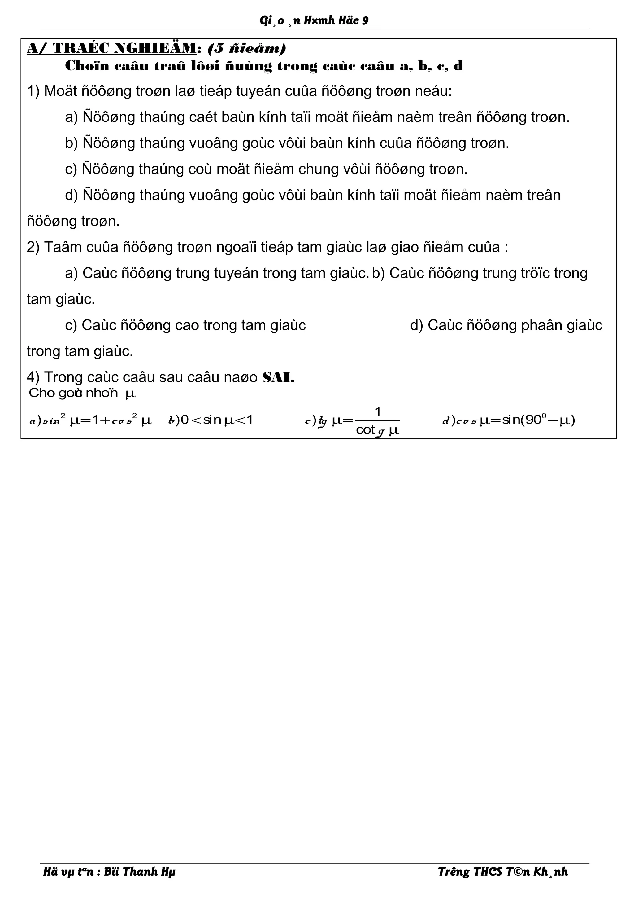 Gi¸o ¸n H×mh Häc 9
A/ TRAÉC NGHIEÄM: (5 ñieåm)
Choïn caâu traû lôøi ñuùng trong caùc caâu a, b, c, d
1) Moät ñöôøng troøn laø tieáp tuyeán cuûa ñöôøng troøn neáu:
a) Ñöôøng thaúng caét baùn kính taïi moät ñieåm naèm treân ñöôøng troøn.
b) Ñöôøng thaúng vuoâng goùc vôùi baùn kính cuûa ñöôøng troøn.
c) Ñöôøng thaúng coù moät ñieåm chung vôùi ñöôøng troøn.
d) Ñöôøng thaúng vuoâng goùc vôùi baùn kính taïi moät ñieåm naèm treân
ñöôøng troøn.
2) Taâm cuûa ñöôøng troøn ngoaïi tieáp tam giaùc laø giao ñieåm cuûa :
a) Caùc ñöôøng trung tuyeán trong tam giaùc.b) Caùc ñöôøng trung tröïc trong
tam giaùc.
c) Caùc ñöôøng cao trong tam giaùc d) Caùc ñöôøng phaân giaùc
trong tam giaùc.
4) Trong caùc caâu sau caâu naøo SAI.
2 2 0
Cho goùc nhoïn
1
) 1 )0 sin 1 ) ) sin(90 )
cot
a sin co s b c tg d co s
g
µ
µ= + µ < µ< µ= µ= −µ
µ
Hä vµ tªn : Bïi Thanh Hµ Trêng THCS T©n Kh¸nh
 