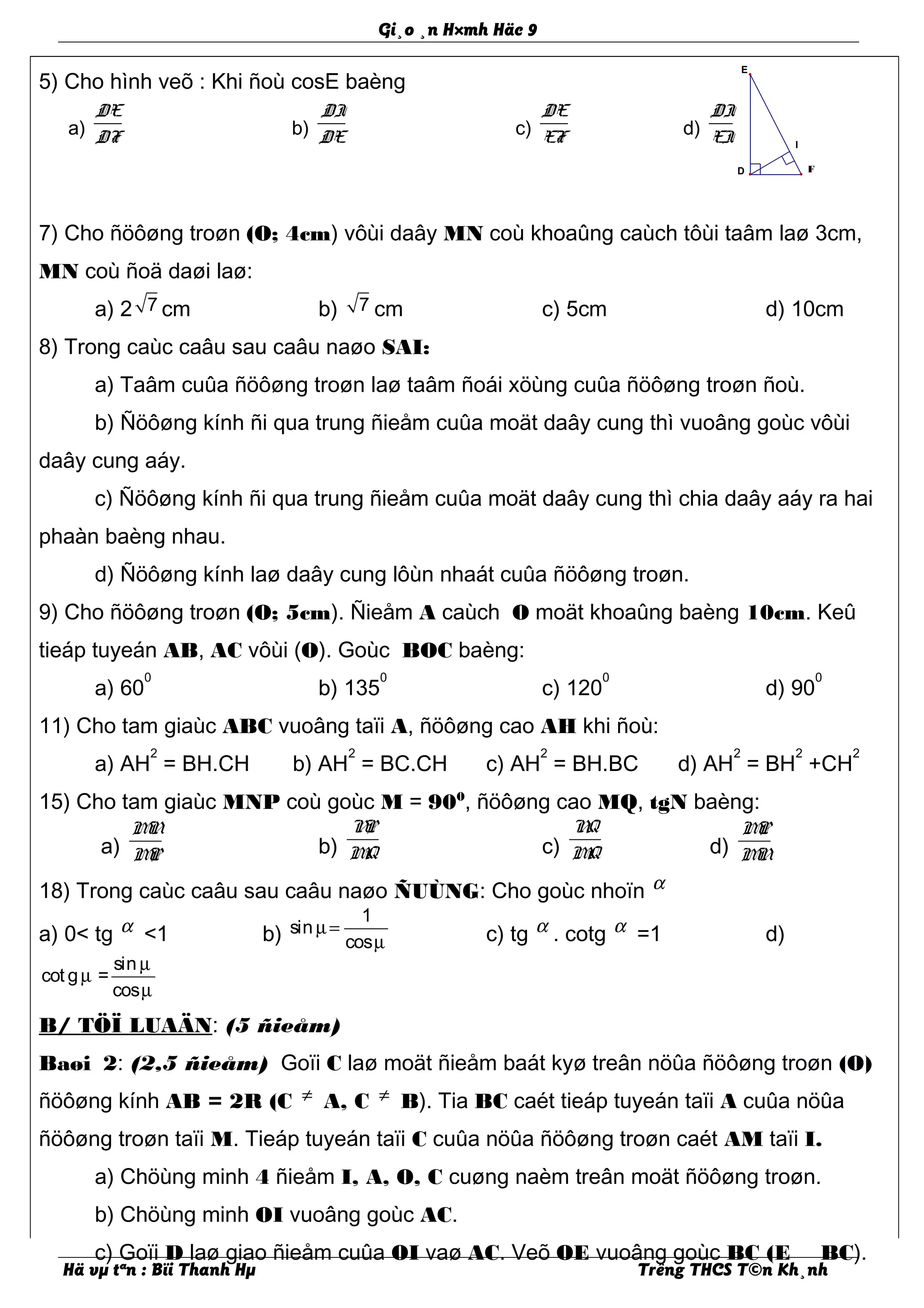 I
E
D F
Gi¸o ¸n H×mh Häc 9
5) Cho hình veõ : Khi ñoù cosE baèng
7) Cho ñöôøng troøn (O; 4cm) vôùi daây MN coù khoaûng caùch tôùi taâm laø 3cm,
MN coù ñoä daøi laø:
a) 2 7 cm b) 7 cm c) 5cm d) 10cm
8) Trong caùc caâu sau caâu naøo SAI:
a) Taâm cuûa ñöôøng troøn laø taâm ñoái xöùng cuûa ñöôøng troøn ñoù.
b) Ñöôøng kính ñi qua trung ñieåm cuûa moät daây cung thì vuoâng goùc vôùi
daây cung aáy.
c) Ñöôøng kính ñi qua trung ñieåm cuûa moät daây cung thì chia daây aáy ra hai
phaàn baèng nhau.
d) Ñöôøng kính laø daây cung lôùn nhaát cuûa ñöôøng troøn.
9) Cho ñöôøng troøn (O; 5cm). Ñieåm A caùch O moät khoaûng baèng 10cm. Keû
tieáp tuyeán AB, AC vôùi (O). Goùc BOC baèng:
a) 60
0
b) 135
0
c) 120
0
d) 90
0
11) Cho tam giaùc ABC vuoâng taïi A, ñöôøng cao AH khi ñoù:
a) AH
2
= BH.CH b) AH
2
= BC.CH c) AH
2
= BH.BC d) AH
2
= BH
2
+CH
2
15) Cho tam giaùc MNP coù goùc M = 900
, ñöôøng cao MQ, tgN baèng:
a)
MN
MP b)
NP
MQ c)
NQ
MQ d)
MP
MN
18) Trong caùc caâu sau caâu naøo ÑUÙNG: Cho goùc nhoïn α
a) 0< tg α <1 b)
1
sin
cos
µ=
µ c) tg α . cotg α =1 d)
sin
cot g =
cos
µ
µ
µ
B/ TÖÏ LUAÄN: (5 ñieåm)
Baøi 2: (2,5 ñieåm) Goïi C laø moät ñieåm baát kyø treân nöûa ñöôøng troøn (O)
ñöôøng kính AB = 2R (C ≠ A, C ≠ B). Tia BC caét tieáp tuyeán taïi A cuûa nöûa
ñöôøng troøn taïi M. Tieáp tuyeán taïi C cuûa nöûa ñöôøng troøn caét AM taïi I.
a) Chöùng minh 4 ñieåm I, A, O, C cuøng naèm treân moät ñöôøng troøn.
b) Chöùng minh OI vuoâng goùc AC.
c) Goïi D laø giao ñieåm cuûa OI vaø AC. Veõ OE vuoâng goùc BC (E BC).
Hä vµ tªn : Bïi Thanh Hµ Trêng THCS T©n Kh¸nh
a)
DE
DF b)
DI
DE c)
DE
EF d)
DI
EI
 