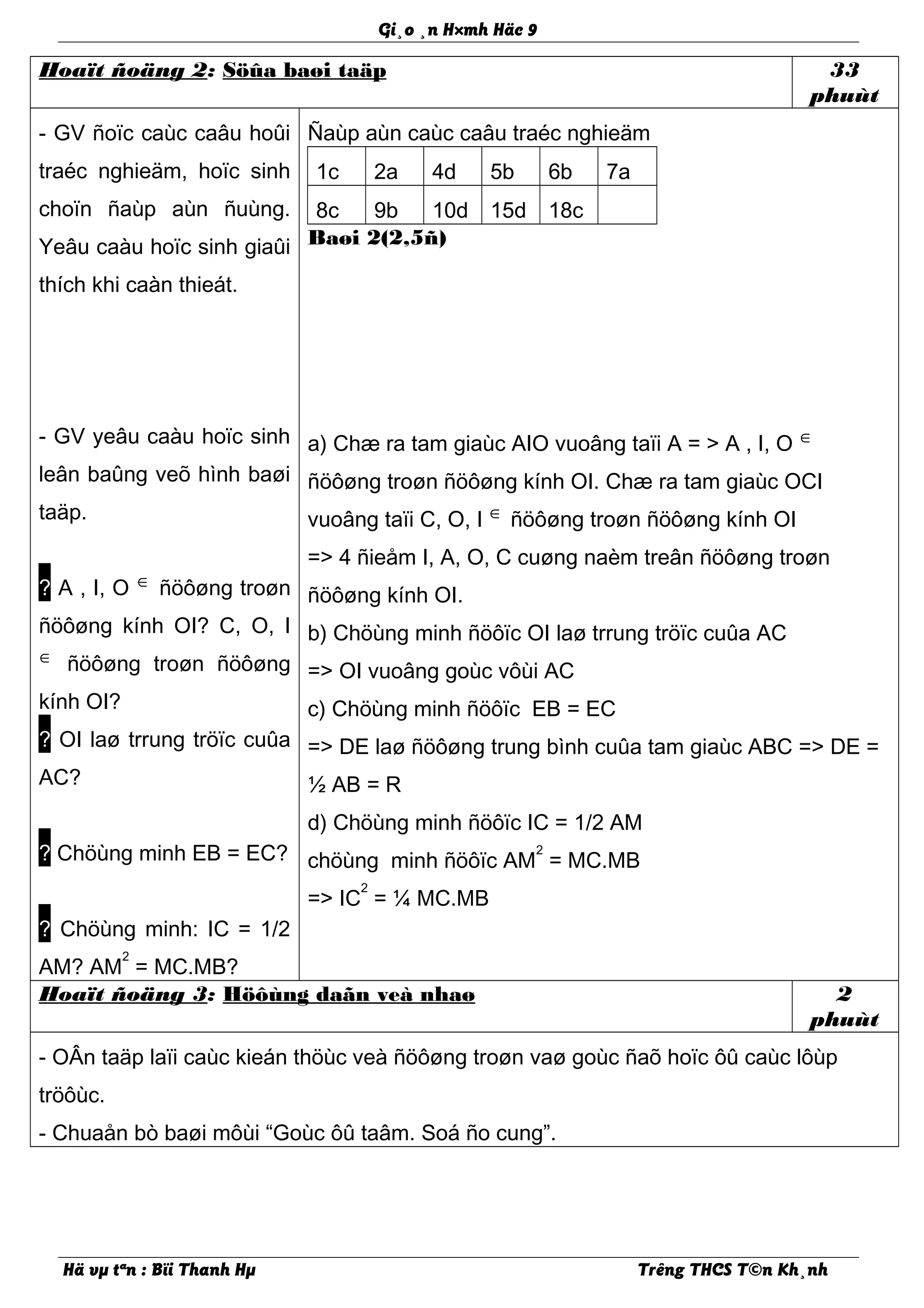 Gi¸o ¸n H×mh Häc 9
Hoaït ñoäng 2: Söûa baøi taäp 33
phuùt
- GV ñoïc caùc caâu hoûi
traéc nghieäm, hoïc sinh
choïn ñaùp aùn ñuùng.
Yeâu caàu hoïc sinh giaûi
thích khi caàn thieát.
- GV yeâu caàu hoïc sinh
leân baûng veõ hình baøi
taäp.
? A , I, O ∈ ñöôøng troøn
ñöôøng kính OI? C, O, I
∈ ñöôøng troøn ñöôøng
kính OI?
? OI laø trrung tröïc cuûa
AC?
? Chöùng minh EB = EC?
? Chöùng minh: IC = 1/2
AM? AM
2
= MC.MB?
Ñaùp aùn caùc caâu traéc nghieäm
1c 2a 4d 5b 6b 7a
8c 9b 10d 15d 18c
Baøi 2(2,5ñ)
a) Chæ ra tam giaùc AIO vuoâng taïi A = > A , I, O ∈
ñöôøng troøn ñöôøng kính OI. Chæ ra tam giaùc OCI
vuoâng taïi C, O, I ∈ ñöôøng troøn ñöôøng kính OI
=> 4 ñieåm I, A, O, C cuøng naèm treân ñöôøng troøn
ñöôøng kính OI.
b) Chöùng minh ñöôïc OI laø trrung tröïc cuûa AC
=> OI vuoâng goùc vôùi AC
c) Chöùng minh ñöôïc EB = EC
=> DE laø ñöôøng trung bình cuûa tam giaùc ABC => DE =
½ AB = R
d) Chöùng minh ñöôïc IC = 1/2 AM
chöùng minh ñöôïc AM
2
= MC.MB
=> IC
2
= ¼ MC.MB
Hoaït ñoäng 3: Höôùng daãn veà nhaø 2
phuùt
- OÂn taäp laïi caùc kieán thöùc veà ñöôøng troøn vaø goùc ñaõ hoïc ôû caùc lôùp
tröôùc.
- Chuaån bò baøi môùi “Goùc ôû taâm. Soá ño cung”.
Hä vµ tªn : Bïi Thanh Hµ Trêng THCS T©n Kh¸nh
 