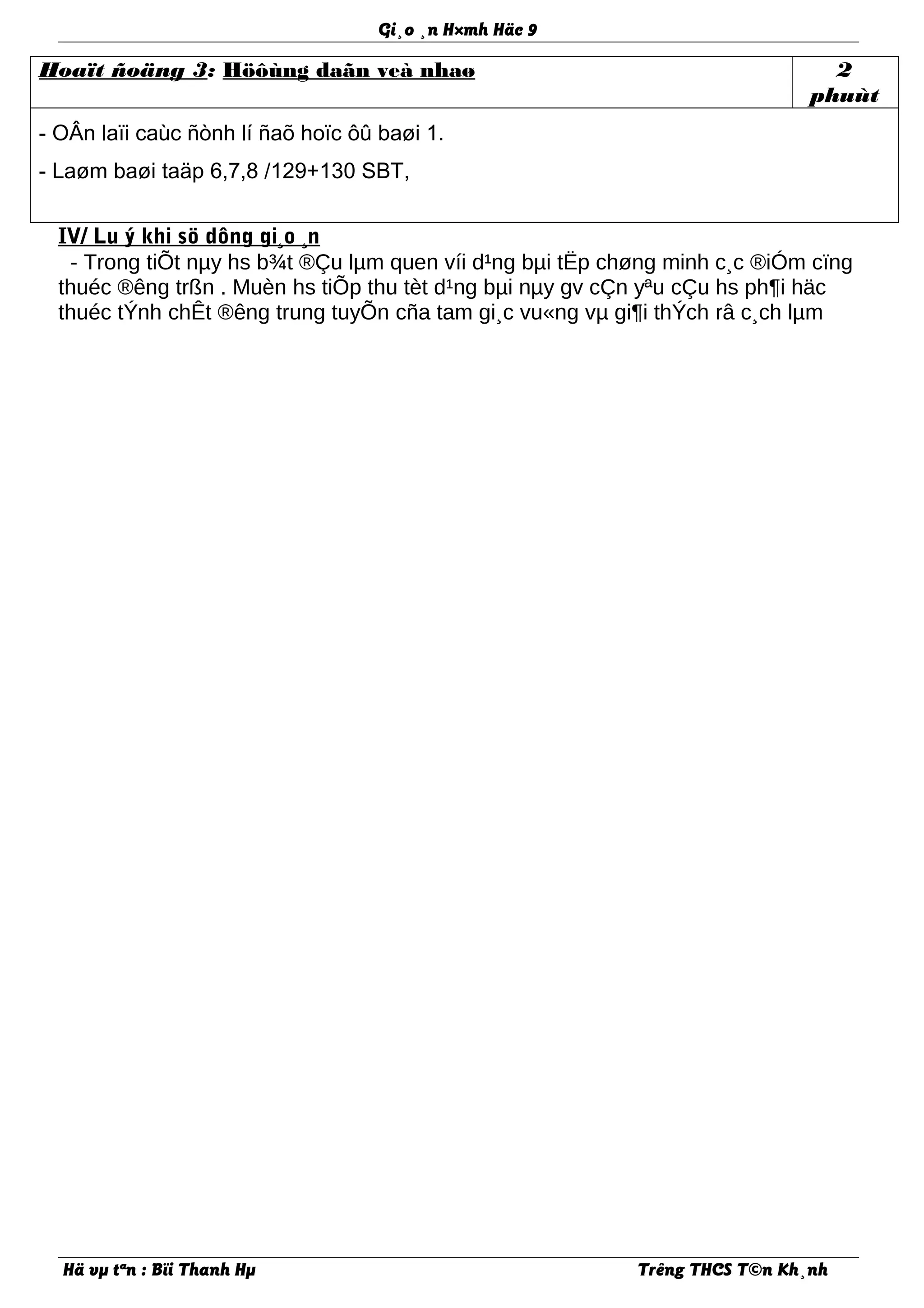 Gi¸o ¸n H×mh Häc 9
Hoaït ñoäng 3: Höôùng daãn veà nhaø 2
phuùt
- OÂn laïi caùc ñònh lí ñaõ hoïc ôû baøi 1.
- Laøm baøi taäp 6,7,8 /129+130 SBT,
IV/ Lu ý khi sö dông gi¸o ¸n
- Trong tiÕt nµy hs b¾t ®Çu lµm quen víi d¹ng bµi tËp chøng minh c¸c ®iÓm cïng
thuéc ®êng trßn . Muèn hs tiÕp thu tèt d¹ng bµi nµy gv cÇn yªu cÇu hs ph¶i häc
thuéc tÝnh chÊt ®êng trung tuyÕn cña tam gi¸c vu«ng vµ gi¶i thÝch râ c¸ch lµm
Hä vµ tªn : Bïi Thanh Hµ Trêng THCS T©n Kh¸nh
 
