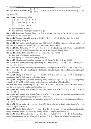 Trung hoïc Phoå thoâng Tam Quan Phaïm Coâng Nhö 
Baøi taäp 18: Cho ñieåm M Î 
î í ì 
x 2 3t 
= - 
y 1 2t 
Δ . Xaùc ñònh toaï ñoä ñieåm M bieát raèng M caùch d: 3x +y – 3 = 0 
= + 
moät ñoaïn 10 
Baøi taäp 19: Cho caùc ñöôøng thaúng: 
( ) 
( ) 
ì 
ïî 
ïí 
: mx m 1 y m 3 0 
+ - + - = 
: x m 1 t, y m 1 2t 
= - = - - 
d : 2x y 1 0 
+ - = 
Δ 
1 
Δ 
2 
a- Xaùc ñònh m ñeå D1 truøng D2 
b- Xaùc ñònh m ñeå 3 ñöôøng thaúng treân ñoàng quy. 
Baøi taäp 20: Ñònh m ñeå 2 ñöôøng thaúng : x + 2y + m = 0 vaø : mx + (m + 1)y + 1 = 0 caét nhau taïi moät 
ñieåm thuoäc goùc phaàn tö thöù nhaát 
Baøi taäp 21: Cho tam giaùc ABC troïng taâm G(0;1/3), AB: x – y + 3 =0, BC: 3x – 5y + 9 = 0. Vieát 
phöông trình ñöôøng thaúng AC 
Baøi taäp 22: Vieát phöông trình 3 caïnh tam giaùc ABC bieát C(4;3). Phaân giaùc trong vaø trung tuyeán veõ töø 
moät ñænh cuûa tam giaùc laàn löôït laø: x + 2y – 5 = 0 vaø 4x + 13y – 10 = 0 
Baøi taäp 23: Cho ñöôøng troøn (C) :x2 + y2 – 2x + 8y + 1 = 0. Laäp phöông trình tieáp tuyeán cuûa (C) bieát 
tieáp tuyeán vuoâng goùc vôùi ñöôøng thaúng 3x – y + 6 = 0. Xaùc ñònh toaï ñoä tieáp ñieåm 
Baøi taäp 24: Cho hoï ñöôøng troøn (Cm): x2 + y2 – 2mx –4m+1)y +3m+14 = 0 
a- Tìm m ñeå (Cm) laø moät hoï ñöôøng troøn 
b- Tìm taäp hôïp caùc taâm cuûa caùc ñöôøng troøn (Cm) 
Baøi taäp 25: Laäp phöông trình ñöôøng troøn tieáp xuùc vôùi Ox taïi A(–1;0) vaø ñi qua B(3;2) 
Baøi taäp 26: Vieát phöông trình tieáp tuyeán chung cuûa2 ñöôøng troøn: (C1) : x2 + y2 – 6x +5 = 0, (C2): x2 + 
y2 –12x – 6y+ 44 = 0 
Baøi taäp 27: Vieát phöông trình tieáp tuyeán chung cuûa 2 ñöôøng troøn: (C1) : x2 + y2 – 10x + 24y – 56 = 0, 
(C2): x2 + y2 –2x – 4y– 20 = 0. Chöùng toû 2 ñöôøng troøn treân caét nhau taïi 2 ñieåm. Tính khoaûng caùch giöõa 
2 giao ñieåm naøy. 
Baøi taäp 28: Chöùng minh (C1) : x2 + y2 – 4x –8y+11 = 0, (C2): x2 + y2 –2x – 2y – 2 = 0 laø 2 ñöôøng troøn 
caét nhau taïi 2 ñieåm Tính khoaûng caùch 2 giao ñieåm 
Baøi taäp 29: Chöùng minh K(0;2) naèm beân trong ñöôøng troøn (C): x2 + y2 –2x – 2y – 2 = 0. Ñöôøng thaúng 
d qua K caét (C) taïi M, N. Vieát phöông trình cuûa d trong tröôøng hôïp MN ngaén nhaát 
Baøi taäp 30: Cho hoï ñöôøng cong: x2 + y2 –2(m+1)x + 2my + 3m2 + 6m –12 = 0. Coù bao nhieâu soá 
nguyeân m ñeå hoï treân laø hoï phöông trình ñöôøng troøn 
Baøi taäp 31: Vieát phöông trình tieáp tuyeán chung cuûa 2 ñöôøng troøn: x2 + y2 –2x – 2y – 2 = 0 vaø x2 + y2 – 
8x – 4y + 16 = 0 
Baøi taäp 32: Vieát phöông trình tieáp tuyeán vôùi (C) : x2 + y2 –x + 3y +1/4 = 0 bieát tieáp tuyeán ñi qua ñieåm 
A(2;1). Vieát phöông trình ñöôøng thaúng ñi qua 2 tieáp ñieåm 
Baøi taäp 33: Tính ñoä daøi daây cung taïo bôûi ñöôøng troøn (C) x2 + y2 +2x – 4y – 5 = 0 vaø ñöôøng thaúng D: x 
+ y + 1 = 0 
Baøi taäp 34: Coù bao nhieâu giaù trò nguyeân cuûa m ñeå 2 ñöôøng troøn sau coù 4 tieáp tuyeán chung: x2 + y2 –4x 
= 0 vaø x2 + y2 + 2y + m = 0 
Baøi taäp 35: Cho hoï ñöôøng troøn: x2 + y2 –2mx + 2(m–2)y –3 = 0. ÖÙng vôùi 2 giaù trò cuûa m chöùng toû coù 2 
ñöôøng troøn töông öùng coù moät truïc ñaúng phöông coá ñònh. Vieát phöông trình truc naøy 
Baøi taäp 36: Cho 2 ñöôøng troøn: (C): x2 + y2 –6x – 4y + 1 = 0 vaø (C/): x2 + y2 – 4 – 2 = 0. Tìm taäp hôïp 
nhöõng ñieåm M sao cho ñoä daøi tieáp tuyeán töø M ñeán (C/) baèng ½ laàn ñoä daøi tieáp tuyeán töø M ñeán (C) 
Toaùn Hình hoïc – OÂn thi Ñaïi hoïc 
 