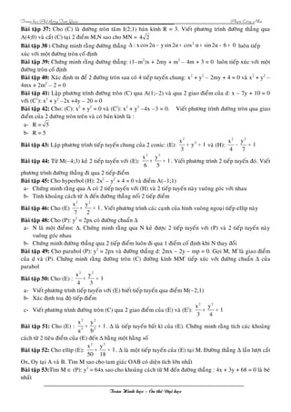Trung hoïc Phoå thoâng Tam Quan Phaïm Coâng Nhö 
Baøi taäp 37: Cho (C) laø ñöôøng troøn taâm I(2;1) baùn kính R = 3. Vieát phöông trình ñöôøng thaúng qua 
A(4;0) vaø caét (C) taïi 2 ñieåm M,N sao cho MN = 4 2 
Baøi taäp 38 : Chöùng minh raèng ñöôøng thaúng Δ : x cos2α - ysin2α + cos2 α + sin2α - 6 = 0 luoân tieáp 
xuùc vôùi moät ñöôøng troøn coá ñònh 
Baøi taäp 39: Chöùng minh raèng ñöôøng thaúng: (1–m2)x + 2my + m2 – 4m + 3 = 0 luoân tieáp xuùc vôùi moät 
ñöôøng troøn coá ñònh 
Baøi taäp 40: Xaùc ñònh m ñeå 2 ñöôøng troøn sau coù 4 tieáp tuyeán chung: x2 + y2 – 2my + 4 = 0 vaø x2 + y2 – 
4mx + 2m2 – 2 = 0 
Baøi taäp 41: Laäp phöông trình ñöôøng troøn (C) qua A(1;–2) vaø qua 2 giao ñieåm cuûa d: x – 7y + 10 = 0 
vôùi (C1): x2 + y2 –2x +4y – 20 = 0 
Baøi taäp 42: Cho: (C): x2 + y2 = 0 vaø (C/): x2 + y2 –4x –3 = 0. Vieát phöông trình ñöôøng troøn qua giao 
ñieåm cuûa 2 ñöôøng troøn treân vaø coù baùn kính laø : 
a- R = 5 
b- R = 5 
2 
Baøi taäp 43: x Laäp phöông trình tieáp tuyeán chung cuûa 2 conic: (E): + y 2 
= 1 
vaø (H): 1 
3 
x2 y 
2 
- = 
7 
4 
x2 y 
2 
Baøi taäp 44: Töø M(–4;3) keû 2 tieáp tuyeán vôùi (E): 1 
5 
6 
+ = . Vieát phöông trình 2 tieáp tuyeán ñoù. Vieát 
phöông trình ñöôøng thaúng ñi qua 2 tieáp ñieåm 
Baøi taäp 45: Cho hyperbol (H): 2x2 – y2 + 4 = 0 vaø ñieåm A(–1;1) 
a- Chöùng minh raèng qua A coù 2 tieáp tuyeán vôùi (H) vaø 2 tieáp tuyeán naøy vuoâng goùc vôùi nhau 
b- Tính khoaûng caùch töø A ñeán ñöôøng thaúng noái 2 tieáp ñieåm 
Baøi taäp 46: Cho (E) 1 
x2 y 
2 
+ = . Vieát phöông trình caùc caïnh cuûa hình vuoâng ngoaïi tieáp ellíp naøy 
2 
7 
Baøi taäp 48: Cho (P): y2 = 2px coù ñöôøng chuaån D 
a- N laø moät ñieåmÎ D. Chöùng minh raèng qua N keû ñöôïc 2 tieáp tuyeán vôùi (P) vaø 2 tieáp tuyeán naøy 
vuoâng goùc nhau 
b- Chöùng minh ñöôøng thaúng qua 2 tieáp ñieåm luoân ñi qua 1 ñieåm coá ñònh khi N thay ñoåi 
Baøi taäp 49: Cho parabol (P): y2 = 2px vaø ñöôøng thaúng d: 2mx – 2y – mp = 0. Goïi M, M/ laø giao ñieåm 
cuûa d vaø (P). Chöùng minh raèng ñöôøng troøn (C) ñöôøng kính MM/ tieáp xuùc vôùi ñöôøng chuaån D cuûa 
parabol 
x2 2 
Baøi taäp 50: y 
Cho (E) : 1 
3 
4 
+ = 
a- Vieát phöông trình tieáp tuyeán vôùi (E) bieát tieáp tuyeán qua ñieåm M(–2;1) 
b- Xaùc ñònh toaï ñoä tieáp ñieåm 
x2 y 
2 
c- Vieát phöông trình ñöôøng troøn (C) qua 2 giao ñieåm cuûa (E) vaø (E/): 1 
4 
3 
+ = 
y 
x 
2 
2 
+ = . D laø tieáp tuyeán baát kì cuûa (E). Chöùng minh raèng tích caùc khoaûng 
Baøi taäp 51: Cho (E) : 1 
b 
a 
2 
2 
caùch töø 2 tieâu ñieåm cuûa (E) ñeán D baèng moät haèng soá 
Baøi taäp 52: Cho ellíp (E): 1 
x2 y 
2 
+ = . D laø moät tieáp tuyeán cuûa (E) taïi M. Ñöôøng thaúng D laàn löôït caét 
18 
50 
Ox, Oy taïi A vaø B. Tìm M sao cho tam giaùc OAB coù dieän tích lôùn nhaát 
Baøi taäp 53:Tìm M Î (P): y2 = 64x sao cho khoaûng caùch töø M ñeán ñöôøng thaúng : 4x + 3y + 68 = 0 laø beù 
nhaát 
Toaùn Hình hoïc – OÂn thi Ñaïi hoïc 
 