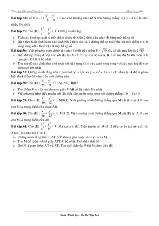 Trung hoïc Phoå thoâng Tam Quan Phaïm Coâng Nhö 
Baøi taäp 54:Tìm N Î (E): 1 
x2 y 
2 
+ = sao cho khoaûng caùch töø N ñeán ñöôøng thaúng: x + y – 8 = 0 laø nhoû 
9 
16 
nhaát, lôùn nhaát 
Baøi taäp 55: y 
Cho (H): 1 
2 
- = . Chöùng minh raèng: 
b 
x 
a 
2 
2 
2 
a- Tích caùc khoaûng caùch töø moät ñieåm thuoäc (H) ñeán 2 tieäm caän cuûa (H) baèng moät haèng soá 
b- Dieän tích hình bình haønh xaùc ñònh bôûi 2 tieäm caän vaø 2 ñöôøng thaúng xuaát phaùt töø moät ñieåm Î (H) 
song song vôùi 2 tieäm caän laø moät haèng soá 
Baøi taäp 56: Vieát phöông trình chính taéc cuûa (E) bieát tieâu ñieåm F( - 10 ;0), ñoä daøi truïc lôùn laø 2 18 
a- Bieát ñöôøng thaúng d tieáp xuùc vôùi (E) taïi M caét 2 truïc toaï ñoä taïi A, B. Tìm toaï ñoä M khi dieän tích 
tam giaùc OAB laø beù nhaát 
b- Tìm toaï ñoä caùc ñænh hình chöõ nhaät noäi tieáp trong (E) ( caùc caïnh song song vôùi caùc truïc toaï ñoä) coù 
dieän tích lôùn nhaát 
Baøi taäp 57: Chöùng minh raèng neáu 2 parabol :y2 = 2px vaø y = ax2 + bx + c caét nhau taïi 4 ñieåm phaân 
bieät thì 4 ñieåm ñoù naèm treân moät ñöôøng troøn 
Baøi taäp 58: x2 y 
2 
Cho (E) : 1 
9 
25 
+ = . A(–5;0), B(0;3). 
a- Tìm ñieåm M Î (E) sao cho tam giaùc MAB coù dieän tích lôùn nhaát 
b- Vieát phöông trình tieáp tuyeán vôùi (E) bieát tieáp tuyeán song song vôùi ñöôøng thaúng : 3x – 5y= 0 
Baøi taäp 59: x2 y 
2 
Cho (H): 1 
12 
16 
- = , M(0;1). Vieát phöông trình ñöôøng thaúng qua M caét (H) taïi A,B sao 
cho M laø trung ñieåm cuûa ñoaïn AB 
2 
Baøi taäp 60: x2 y 
Cho (E) : 1 
25 
16 
+ = . M(1;2). Vieát phöông trình ñöôøng thaúng qua M caét (E) taïi A, B sao 
cho M laø trung ñieåm cuûa AB 
Baøi taäp 61: Cho (E) 1 
2 
y 
+ = , M0(x0;y0) Î (E). Tieáp tuyeán taïi M caét 2 tieáp tuyeán taïi A(–a;0) vaø 
b 
x 
a 
2 
2 
2 
A/(a;0) laàn löôït taïi T vaø T/ 
a- Chöùng minh raèng Giaù trò AT.A/T/ khoâng phuï thuoäc vaøo vò trí cuûa M 
b- Tìm M ñeå dieän tích töù giaùc ATT/A/ beù nhaát. Tính dieän tích ñoù 
c- Goïi N laø giao ñieåm A/T vaø AT/. Tìm quyõ tích cuûa N khi M chaïy treân (E) 
Toaùn Hình hoïc – OÂn thi Ñaïi hoïc 
