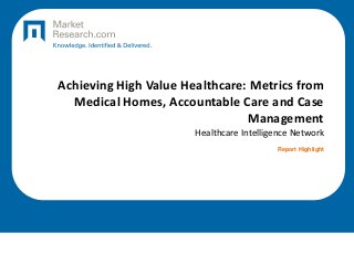 Achieving High Value Healthcare: Metrics from
Medical Homes, Accountable Care and Case
Management
Healthcare Intelligence Network
Report Highlight
 