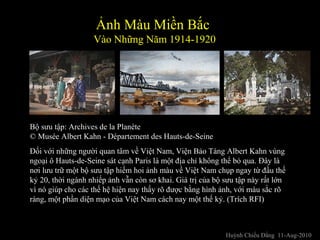 Đối với những người quan tâm về Việt Nam, Viện Bảo Tàng Albert Kahn vùng
ngoại ô Hauts-de-Seine sát cạnh Paris là một địa chỉ không thể bỏ qua. Đây là
nơi lưu trữ một bộ sưu tập hiếm hoi ảnh màu về Việt Nam chụp ngay từ đầu thế
kỷ 20, thời ngành nhiếp ảnh vẫn còn sơ khai. Giá trị của bộ sưu tập này rất lớn
vì nó giúp cho các thế hệ hiện nay thấy rõ được bằng hình ảnh, với màu sắc rõ
ràng, một phần diện mạo của Việt Nam cách nay một thế kỷ. (Trích RFI)
Bộ sưu tập: Archives de la Planète
© Musée Albert Kahn - Département des Hauts-de-Seine
Ảnh Màu Miền Bắc
Vào Những Năm 1914-1920
Huỳnh Chiếu Đẳng 11-Aug-2010
 