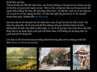 Kính thưa quí bạn,
Thông thường thì hầu hết slide show của hcd tôi không có bỏ password, nhưng cái nầy
tôi bỏ thử coi password mạnh cở nào. Nhớ có lần có bạn hỏi làm sao bỏ password để
người khác không thể thay đổi nội dung slide show. Tôi đã bày cách và có nói rằng nó
chỉ có giá trị với tay ngang mà thôi, với dân nhà nghề thì password vô ích, họ phá
trong mươi giây. Hướng dẫn nơi đây  click.
Quí bạn nào tò mò thử giải mã cái slide show nầy rồi gởi lại cho tôi biết ý kiến. Xin
hiểu cho rằng đây chỉ là một cách để thử những cách giải mã hiện hành mà thôi,
không phải là một cuộc đành cá đâu nghe. Lý do là số quí bạn xem slide show nầy khá
đông nên sẽ áp dụng nhiều cách giải mã khác nhau, chớ không chỉ áp dụng một vài
cách mà hcd tôi đang biết.
Các bạn có thể download tự do những tấm hình trong đây từ ba webpage link bên
dưới. (Click vào mỗi tấm ảnh dưới đây)
 