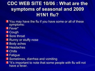 CDC WEB SITE 10/06 : What are the symptoms of seasonal and 2009 H1N1 flu? ,[object Object],[object Object],[object Object],[object Object],[object Object],[object Object],[object Object],[object Object],[object Object],[object Object],[object Object]
