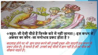 बहुत- िी ऐिी चीज़ें ैं हिनक
े बारे में न ीिंिानता | -इि कथन िे
अकबर का कौन –िा मनोभाव प्रकट ोता ै ?
बादशाह होने पर भी ज्ञान प्राप्त करने की उनकी इच्छा और सादगी इस कथन से
प्रकट होता है | वे मानते है की उनको कई चीजोों में ज्ञान नहीों है |वे हर चीज को
सीखना चाहते हैं |
 