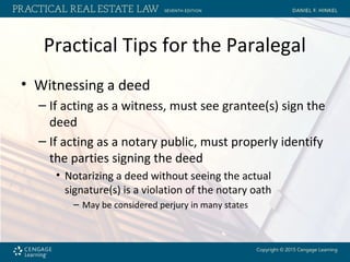 Practical Tips for the Paralegal
• Witnessing a deed
– If acting as a witness, must see grantee(s) sign the
deed
– If acting as a notary public, must properly identify
the parties signing the deed
• Notarizing a deed without seeing the actual
signature(s) is a violation of the notary oath
– May be considered perjury in many states
 