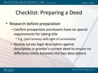 Checklist: Preparing a Deed
• Research before preparation
– Confirm prospective purchasers have no special
requirements for taking title
• E.g., joint tenancy with right of survivorship
– Review survey legal description against
description in grantor’s current deed to ensure no
difference exists between the two descriptions
 