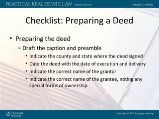 Checklist: Preparing a Deed
• Preparing the deed
– Draft the caption and preamble
• Indicate the county and state where the deed signed
• Date the deed with the date of execution and delivery
• Indicate the correct name of the grantor
• Indicate the correct name of the grantee, noting any
special forms of ownership
 