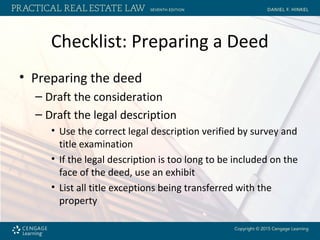 Checklist: Preparing a Deed
• Preparing the deed
– Draft the consideration
– Draft the legal description
• Use the correct legal description verified by survey and
title examination
• If the legal description is too long to be included on the
face of the deed, use an exhibit
• List all title exceptions being transferred with the
property
 
