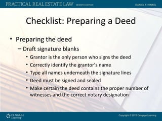Checklist: Preparing a Deed
• Preparing the deed
– Draft signature blanks
• Grantor is the only person who signs the deed
• Correctly identify the grantor’s name
• Type all names underneath the signature lines
• Deed must be signed and sealed
• Make certain the deed contains the proper number of
witnesses and the correct notary designation
 