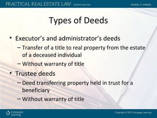 Types of Deeds
• Executor’s and administrator’s deeds
– Transfer of a title to real property from the estate
of a deceased individual
– Without warranty of title
• Trustee deeds
– Deed transferring property held in trust for a
beneficiary
– Without warranty of title
 
