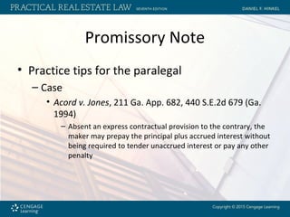 Promissory Note
• Practice tips for the paralegal
– Case
• Acord v. Jones, 211 Ga. App. 682, 440 S.E.2d 679 (Ga.
1994)
– Absent an express contractual provision to the contrary, the
maker may prepay the principal plus accrued interest without
being required to tender unaccrued interest or pay any other
penalty
 