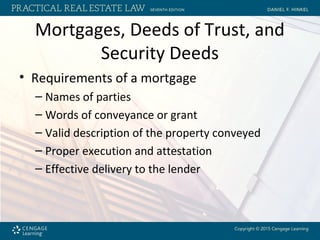 Mortgages, Deeds of Trust, and
Security Deeds
• Requirements of a mortgage
– Names of parties
– Words of conveyance or grant
– Valid description of the property conveyed
– Proper execution and attestation
– Effective delivery to the lender
 