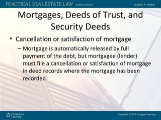 Mortgages, Deeds of Trust, and
Security Deeds
• Cancellation or satisfaction of mortgage
– Mortgage is automatically released by full
payment of the debt, but mortgagee (lender)
must file a cancellation or satisfaction of mortgage
in deed records where the mortgage has been
recorded
 
