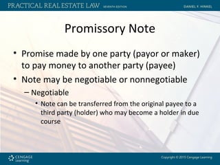 Promissory Note
• Promise made by one party (payor or maker)
to pay money to another party (payee)
• Note may be negotiable or nonnegotiable
– Negotiable
• Note can be transferred from the original payee to a
third party (holder) who may become a holder in due
course
 