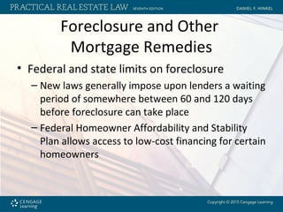 Foreclosure and Other
Mortgage Remedies
• Federal and state limits on foreclosure
– New laws generally impose upon lenders a waiting
period of somewhere between 60 and 120 days
before foreclosure can take place
– Federal Homeowner Affordability and Stability
Plan allows access to low-cost financing for certain
homeowners
 