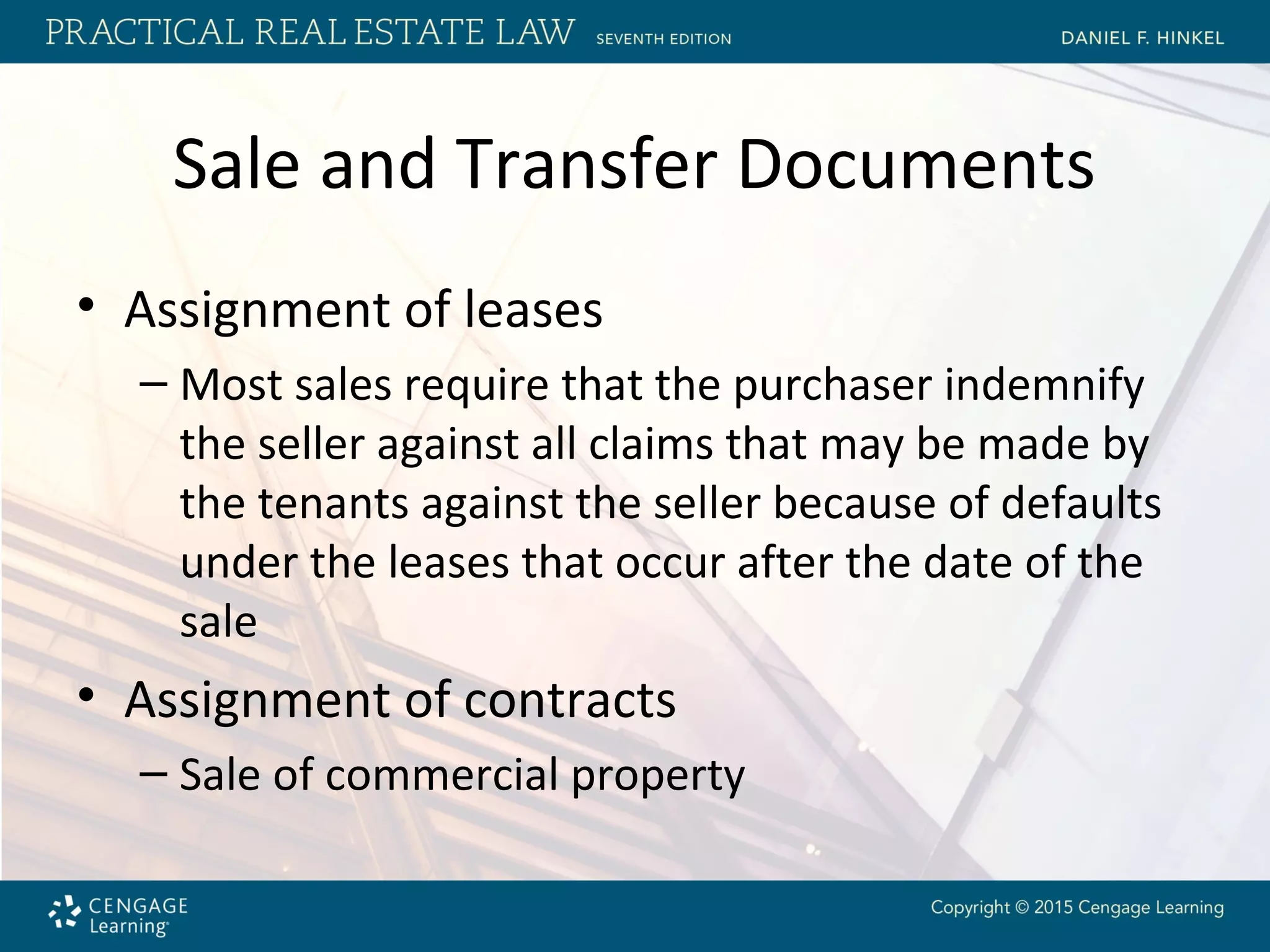 Sale and Transfer Documents
• Assignment of leases
– Most sales require that the purchaser indemnify
the seller against all claims that may be made by
the tenants against the seller because of defaults
under the leases that occur after the date of the
sale
• Assignment of contracts
– Sale of commercial property
 