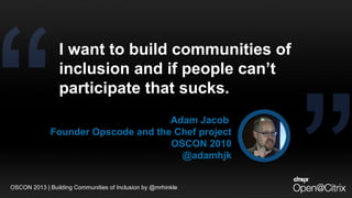 Adam Jacob
Founder Opscode and the Chef project
OSCON 2010
@adamhjk
I want to build communities of
inclusion and if people can’t
participate that sucks.
OSCON 2013 | Building Communities of Inclusion by @mrhinkle
 