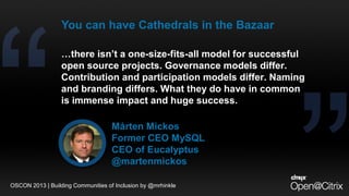…there isn’t a one-size-fits-all model for successful
open source projects. Governance models differ.
Contribution and participation models differ. Naming
and branding differs. What they do have in common
is immense impact and huge success.
Mårten Mickos
Former CEO MySQL
CEO of Eucalyptus
@martenmickos
You can have Cathedrals in the Bazaar
OSCON 2013 | Building Communities of Inclusion by @mrhinkle
 